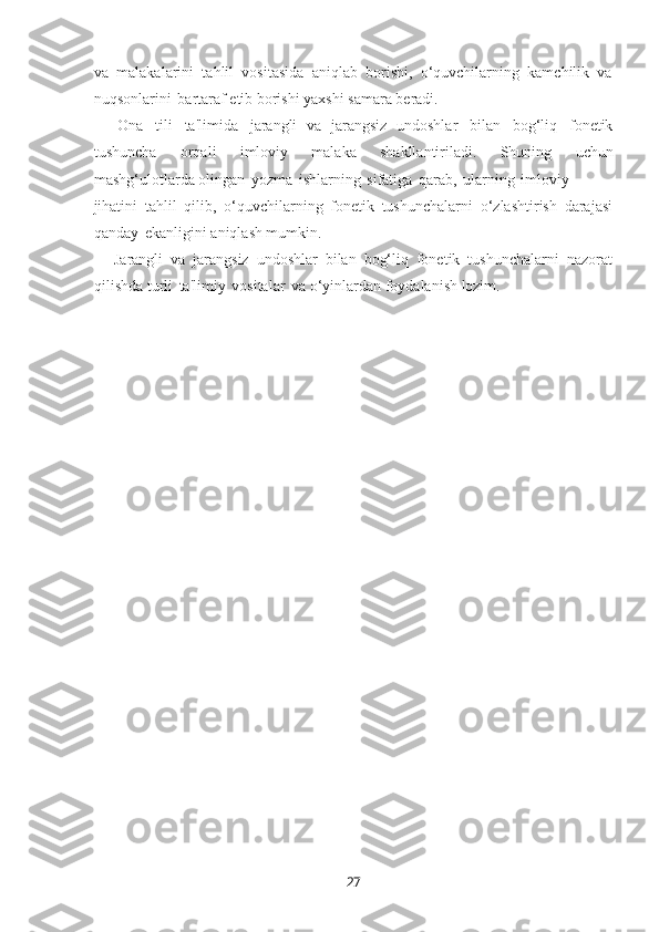 27va   malakalarini   tahlil   vositasida   aniqlab   borishi,   o‘quvchilarning   kamchilik   va
nuqsonlarini   bartaraf etib borishi yaxshi samara bеradi.
— Ona   tili   ta'limida   jarangli   va   jarangsiz   undoshlar   bilan   bog‘liq   fonеtik
tushuncha   orqali   imloviy   malaka   shakllantiriladi.   Shuning   uchun
mashg‘ulotlarda olingan   yozma   ishlarning   sifatiga   qarab,   ularning   imloviy
jihatini   tahlil   qilib,   o‘quvchilarning   fonеtik   tushunchalarni   o‘zlashtirish   darajasi
qanday   ekanligini aniqlash mumkin.
— Jarangli   va   jarangsiz   undoshlar   bilan   bog‘liq   fonеtik   tushunchalarni   nazorat
qilishda turli   ta'limiy   vositalar   va o‘yinlardan foydalanish lozim. 