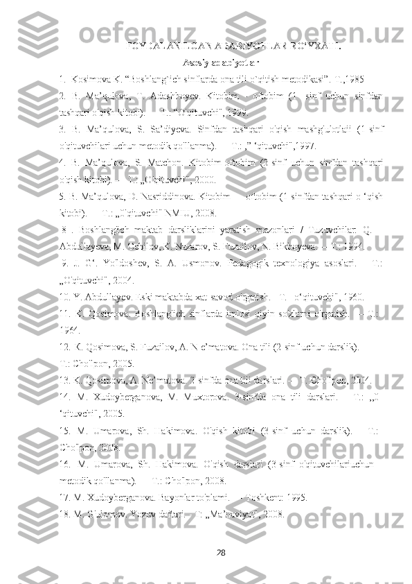 28FOYDALANILGAN   ADABIYOTLAR   RO‘YXATI.
Asosiy   adabiyotlar
1. Kosimova K.   “Boshlang`ich   sinflarda   ona   tili   о`qitish   metodikasi”.- T.,1985
2. B.   Ma’qulova,   T.   Adashboyev.   Kitobim   -   oftobim   (1   -sinf   uchun   sinfdan
tashqari o'qish kitobi). — Т.: “O'qituvchi", 1999.
3. B.   Ma’qulova,   S.   Sa’diyeva.   Sinfdan   tashqari   o'qish   mashg'ulotlaii   (1-sinf
o'qituvchilari uchun metodik qo'llanma). — Т.: ,” ‘qituvchi",1997.
4. B.   Ma’qulova,   S.   Matchon.   Kitobim-oftobim   (2-sinf   uchun   sinfdan   tashqari
o'qish kitobi). — Т.: „O'qituvchi", 2000.
5. В. Ma’qulova, D. Nasriddinova. Kitobim — oftobim (1-sinfdan tashqari o ‘qish
kitobi). — Т.: „0'qituvchi" NMIU, 2008.
8   .   Boshlang'ich   maktab   darsliklarini   yaratish   mezonlari   /   Tuzuvchilar:   Q.  
Abdullayeva, M. Ochilov, K. Nazarov, S. Fuzailov, N. Bikboyeva. —Т.: 1994.
9. J.   G‘.  Yo'ldoshev,	  S.   A.   Usmonov.	  Pedagogik	  texnologiya	  asoslari.—	  Т.:
„O'qituvchi",   2004.
10. Y.   Abdullayev. Eski   maktabda   xat-savod   o'rgatish.   -   Т. o‘qituvchi",   1960.
11. K.   Qosimova.   Boshlang'ich   sinflarda   imlosi   qiyin   so'zlarni   o'rgatish.   —   Т.: 
1964.
12. К. Qosimova, S. Fuzailov, A. N e’matova. Ona tili (2-sinf uchun darslik).   —  
Т.: Cho'lpon, 2005.
13. K.   Qosimova,   A.   Ne’matova.   2-sinfda   ona   tili   darslari.   —   Т.:Cho'lpon,   2004.
14. M.   Xudoyberganova,   M.   Muxtorova.   3-sinfda   ona   tili   darslari.   —Т.:   ,,0 
‘qituvchi", 2005.
15. M.   Umarova,   Sh.   Hakimova.   O'qish   kitobi   (3-sinf   uchun   darslik).—   Т.: 
Cho'lpon, 2008.
16. M.   Umarova,   Sh.   Hakimova.   O'qish   darslari   (3-sinf   o'qituvchilariuchun  
metodik qo'llanma). — Т.: Cho'lpon, 2008.
17. M.   Xudoyberganova.   Bayonlar   to'plami.   —   Toshkent:   1995.
18. M.   G'ulomov.   Yozuv   daftari.   -   T:   „Ma’naviyat",  2008. 