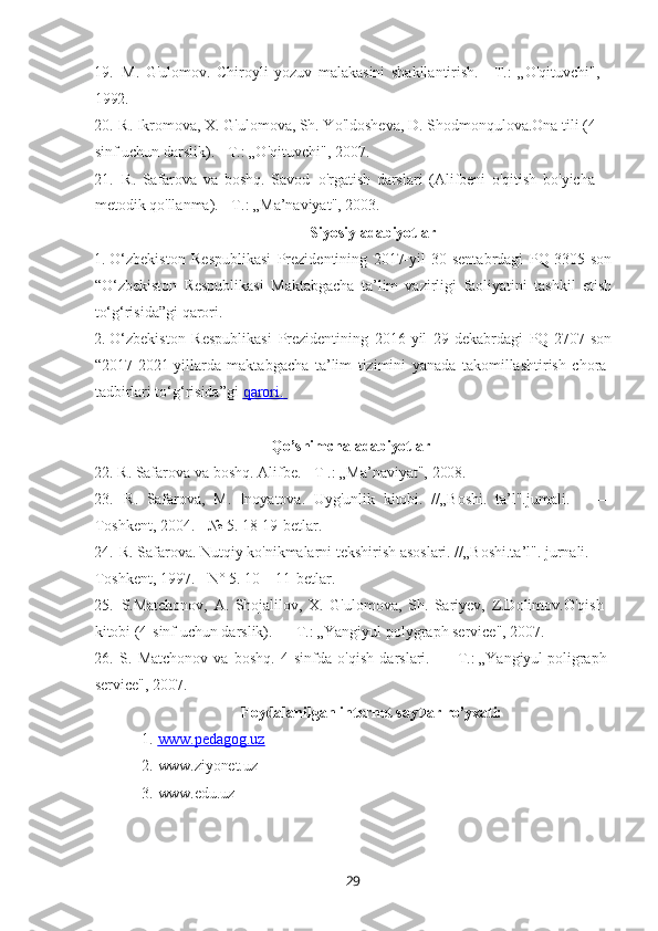 2919. M.   G'ulomov.   Chiroyli   yozuv   malakasini   shakllantirish.—T.:   „O'qituvchi", 
1992.
20. R. Ikromova, X. G'ulomova, Sh. Yo'ldosheva, D. Shodmonqulova.Ona tili (4- 
sinf uchun darslik). - Т.: „O'qituvchi", 2007.
21. R.   Safarova   va   boshq.   Savod   o'rgatish   darslari   (Alifbeni   o'qitish   bo'yicha  
metodik qo'llanma). - Т.: „Ma’naviyat", 2003.
Siyosiy   adabiyotlar
1. O‘zbekiston   Respublikasi   Prezidentining   2017-yil   30-sentabrdagi   PQ-3305-son
“O‘zbekiston   Respublikasi   Maktabgacha   ta’lim   vazirligi   faoliyatini   tashkil   etish
to‘g‘risida”gi qarori.
2. O‘zbekiston   Respublikasi   Prezidentining   2016-yil   29-dekabrdagi   PQ-2707-son
“2017-2021-yillarda   maktabgacha   ta’lim   tizimini   yanada   takomillashtirish   chora-
tadbirlari to‘g‘risida”gi  qarori.       
Qo’shimcha   adabiyotlar
22. R.   Safarova   va   boshq. Alifbe.   -   T   .:   „Ma’naviyat",  2008.
23. R.   Safarova,   M.   Inoyatova.   Uyg'unlik   kitobi.   //„Boshi.   ta’l".jumali. —
Toshkent, 2004. - № 5. 18-19-betlar.
24. R. Safarova. Nutqiy ko'nikmalarni tekshirish asoslari. //„Boshi.ta’l". jurnali.   - 
Toshkent, 1997. - N° 5. 10—11-betlar.
25. S.Matchonov,   A.   Shojalilov,   X.   G'ulomova,   Sh.   Sariyev,   Z.Dolimov.O'qish 
kitobi (4-sinf uchun darslik). — Т.: „Yangiyul polygraph service", 2007.
26. S.   Matchonov   va   boshq.   4-sinfda   o'qish   darslari.   —   Т.: „Yangiyul poligraph 
service", 2007.
Foydalanilgan   internet   saytlar  ro’yxati:
1. www.pedagog.uz        
2. www.ziyonet.uz
3. www.edu.uz 
