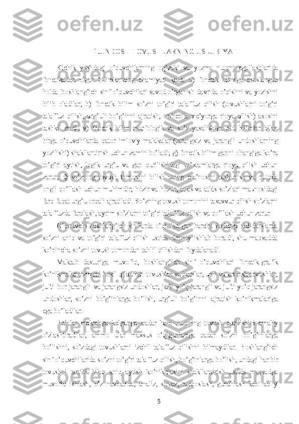 51.UNDOSH TOVUSHLARNING USLUBIYATI
Kichik   yoshdagi   o’quvchilarning   og’zaki   va   yozma   nutqni   egallashlarida
fonetikadan   olgan   bilimlarining   ahamiyati   katta:   a)   fonetik   bilimga   asoslangan
holda   boshlang’ich sinf o’quvchilari savod o’rganish davrida o’qishni va yozishni
bilib   oladilar;   b)   fonetik   bilim   so’zni   to’g’ri   talaffuz   qilish   (tovushlarni   to’g’ri
talaffuz   qilish,   urg’uli   bo’g’inni   ajratish,   orfoepik   me’yorga   rioya   qilish)   asosini
tashkil   etadi;   v)   fonetik   bilim   morfologik   va   so’z   yasalishiga   oid   bilimlar   bilan
birga   o’quvchilarda   qator   imloviy   malakalar   (jarangsiz   va   jarangli   undoshlarning
yozilishi) shakllantirish   uchun   zamin   bo’ladi;   g)   fonetik   bilim   gapni   ohangiga   ko’ra
to’g’ri   aytish,   logik   urg’u   va   gap   qurilishidagi   to’xtamlarga   rioya   qilish   uchun
zarur;   d)   so’zning   tovush   tomonini   bilish   uning   ma’nosini   tushunish   va   nutqda
ongli qo’llash uchun muhimdir; hózir va hozúr, átlas va atlás so’zlari maьnosidagi
farq   faqat   urg’u orqali   ajratiladi. So’zning   tovush tomonini   tasavvur   qilish so’zlarni
talaffuzda farqlash, ayrim so’zlarni to’g’ri talaffuz qilish va qo’llash uchun zarur.
O’qituvchi  boshlang’ich  sinflarda o’qitiladigan barcha fanlarga  oid darslarda
so’zni   aniq   va   to’g’ri   talaffuz   qilish   ustida   doimiy   ishlab   boradi,   shu   maqsadda
ko’pincha so’zni tovush tomondan tahlil qilishdan foydalanadi.
Maktab   dasturiga   muvofiq,   boshlang’ich   sinf   o’quvchilari   fonetik-grafik
ko’nikmalar tizimini hosil qiladilar: tovushlar va harflar, unli va undosh tovushlar,
jufti   bor jarangli   va jarangsiz undoshlar, jufti yo’q jarangli va jufti yo’q jarangsiz
undoshlar;   so’zni   bo’g’inlarga   bo’lish,   urg’uli   bo’g’inni   ajratish   ko’nikmalariga
ega bo’ladilar.
Bolalar   maktabga   kelgunga   qadar   ham   nutqning   tovush   qurilishini   amaliy
o’zlashtiradilar,   ammo   ular   maxsus   o’qigunlariga   qadar   so’zni   bo’g’inlarga
bo’lishni,   so’zdagi   tovushlarni   izchil   talaffuz   qilishni   bilmaydilar.   Boshlang’ich
sinf o’quvchilarida   so’zni   to’g’ri   talaffuz   qilish, bo’g’inlarga   bo’lish, undagi   har   bir
tovushni   tartibi   bilan   aniq   aytish   ko’nikmasini   shakllantirish   ustida   maqsadga
muvofiq   ishlash,   o’z   navbatida,   analiz,   sintez,   taqqoslash,   guruhlash   kabi   aqliy 