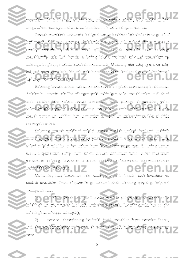 6mashqlarni   bilib   olishga,   shuningdek,   tovushlarning   tabiati,   so’z   tarkibida   bir-
biriga ta’siri kabi ayrim elementar bilimlarni o’zlashtirishga imkon ber
Tovush   murakkab   tushuncha   bo’lgani   uchun   boshlang’ich   sinflarda   unga   ta’rif
berilmaydi.   SHunga   qaramay,   bolalarda   tovush   haqida   to’g’ri   ilmiy   tasavvur
amaliy   mashqlar   yordamida   hosil   qilinadi.   Bunda   yetakchi   usul   so’zdagi
tovushlarniig   talaffuzi   hamda   so’zning   leksik   ma’nosi   so’zdagi   tovushlarning
tarkibiga bog’liqligi ustida kuzatish hisoblanadi. Masalan,   aka, uka, opa, ona, ota,
kul, gul, qora, qara  kabi bir unli yoki bir undosh bilan farqlanadigan so’zlar har xil
lug’aviy ma’noni ifodalaydi.
So’zning tovush tarkibi ustida ishlash savod o’rgatish davridanoq boshlanadi.
Bolalar   bu   davrda   talaffuz   qilingan   yoki   eshitilgan   so’z   tovushlardan   tuzilishini
bilib   oladilar.   Ular   so’zni   tovush   tomonidan   tahlil   qilishga   o’rganadilar,   ya’ni
so’zni   bo’g’inlarga   bo’ladilar,   so’zdagi   tovushlarni   tartibi   bilan   aytadilar.   Bunda
tovush   tomondan   tahlilni   harf   tomondan   tahlil   bilan   aralashtirmaslikka   alohida
ahamiyat beriladi.
So’zning   tovush   tarkibini   to’g’ri   tasavvur   etish   undagi   harflarni   tushirib
qoldirmay yoki o’rnini almashtirmay yozish malakasini  shakllantirish uchun ham,
so’zni   to’g’ri   talaffuz   qilish   uchun   ham   katta   ahamiyatga   ega.   SHuning   uchun
savod   o’rgatishdan   so’ng   ham   so’zni   tovush   tomondan   tahlil   qilish   mashqlari
yordamida   so’zdagi   tovushlar   tarkibini   aniqlash   ko’nikmasini   takomillashtirish
ustida ishlab borish zarur.
Ma’lumki,   nutq   tovushlari   ikki   katta   guruhga   bo’linadi:   unli   tovushlar   va
undosh   tovushlar.   Buni   o’quvchilarga   tushuntirishda   ularning   quyidagi   belgilari
hisobga olinadi:
1) talaffuz qilinish usuli (unli tovush talaffuz qilinganda havo oqimi og’iz
bo’shlig’idan erkin ravishda o’tadi, undosh tovush talaffuz qilinganda, havo og’iz
bo’shlig’ida to’siqqa uchraydi);
2) ovoz   va   shovqinning   ishtiroki   (unli   tovushlar   faqat   ovozdan   iborat,
undosh tovushlar talaffuz qilinganda shovqin eshitiladi, ba’zan shovqin va qisman
ovoz 