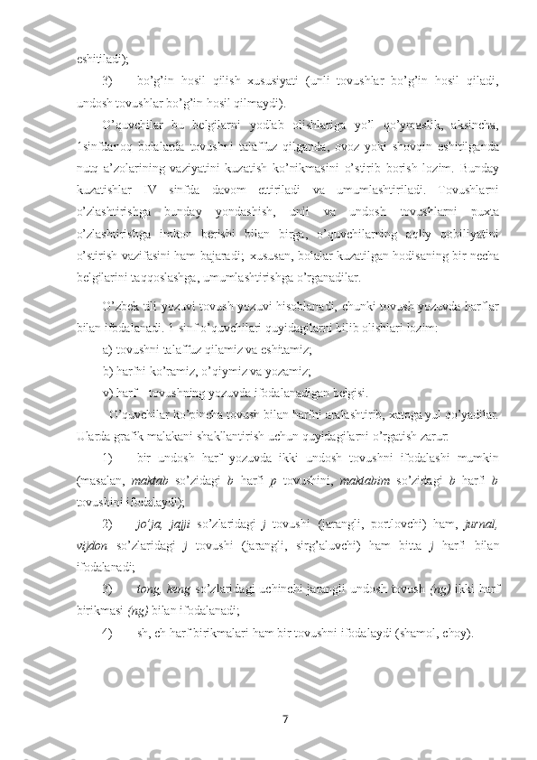 7eshitiladi);
3) bo’g’in   hosil   qilish   xususiyati   (unli   tovushlar   bo’g’in   hosil   qiladi,
undosh tovushlar bo’g’in hosil qilmaydi).
O’quvchilar   bu   belgilarni   yodlab   olishlariga   yo’l   qo’ymaslik,   aksincha,
1sinfdanoq   bolalarda   tovushni   talaffuz   qilganda,   ovoz   yoki   shovqin   eshitilganda
nutq   a’zolarining   vaziyatini   kuzatish   ko’nikmasini   o’stirib   borish   lozim.   Bunday
kuzatishlar   IV   sinfda   davom   ettiriladi   va   umumlashtiriladi.   Tovushlarni
o’zlashtirishga   bunday   yondashish,   unli   va   undosh   tovushlarni   puxta
o’zlashtirishga   imkon   berishi   bilan   birga,   o’quvchilarning   aqliy   qobiliyatini
o’stirish vazifasini ham bajaradi;   xususan, bolalar kuzatilgan hodisaning bir necha
belgilarini taqqoslashga, umumlashtirishga o’rganadilar.
O’zbek tili yozuvi tovush yozuvi hisoblanadi, chunki tovush yozuvda harflar
bilan ifodalanadi. 1-sinf o’quvchilari quyidagilarni bilib olishlari lozim:
a) tovushni   talaffuz   qilamiz   va   eshitamiz;
b) harfni   ko’ramiz,   o’qiymiz va   yozamiz;
v) harf   –   tovushning   yozuvda   ifodalanadigan  belgisi.
O’quvchilar   ko’pincha   tovush   bilan harfni   aralashtirib,   xatoga   yul   qo’yadilar.
Ularda   grafik   malakani   shakllantirish   uchun   quyidagilarni   o’rgatish   zarur:
1) bir   undosh   harf   yozuvda   ikki   undosh   tovushni   ifodalashi   mumkin
(masalan,   maktab   so’zidagi   b   harfi   p   tovushini,   maktabim   so’zidagi   b   harfi   b
tovushini ifodalaydi);
2) jo’ja,   jajji   so’zlaridagi   j   tovushi   (jarangli,   portlovchi)   ham,   jurnal,
vijdon   so’zlaridagi   j   tovushi   (jarangli,   sirg’aluvchi)   ham   bitta   j   harfi   bilan
ifodalanadi;
3) tong, keng   so’zlaridagi  uchinchi   jarangli  undosh  tovush   (ng)   ikki  harf
birikmasi  (ng)  bilan ifodalanadi;
4) sh,   ch   harf   birikmalari   ham   bir   tovushni   ifodalaydi   (shamol,   choy). 