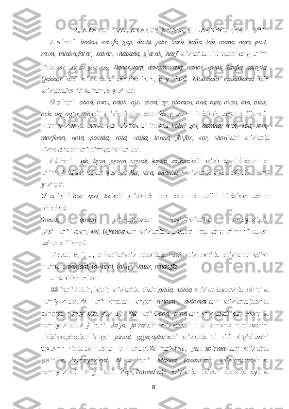 82.JARANGLI VA JARANGSIZ UNDOSHLARNING BERILISHI
A   a   harfi.   badan,   vazifa,   gap,   dasht,   jabr,   zarb,   kalla,   lab,   mana,   nam,   past,
rasm,   talaba,faraz,   xabar,   shabada,   g’azab,   harf   so’zlarida   old   qator   keng   unlini
ifodalash  uchun  yoziladi.   Bahor,vaqt,   davom,  zavq,   nahor,  savob,   tavfiq,  xaloyiq,
Qahhor   kabi   so’zlarda   o   eshitilsa   ham,   a   yoziladi.   Muomalo,   muhokama   kabi
so’zlarda i eshitilsa ham,  a  yoziladi.
O o   harfi.   obod, ovoz, odob, ojiz, ozod, oy, olomon, ona, opa, oson, ota, oxur,
och, oq, og’ir, oh kabi so’zlardaorqa qator  keng unlini  ifodalash uchun qo’llanadi.
Lotin   yozuviga   asoslangan   o’zbek   alifbosida   boks,   gol,   domna,   azot,   kod,   lom,
morfema,   nota,   pochta,   rota,   sotka,   tonna,   fosfor,   xor,   shon kabi   so’zlarda
o’zbekcha  o’ harfi o’rniga ishlatiladi.
I   i   harfi   .   ish,   tiyin,   jiyron,   ziyrak,   kiyim,   muhim kabi   so’zlarda   old   qator   tor
unlini   ifodalash   uchun   yoziladi. Bir,   sira,   bilan kabi   so’zlarda   qisqa   eshitilsa   ham i
yoziladi.
U   u   harfi. Bur,   quv,   tuz kabi   so’zlarda   orqa   qator   tor   unlini   ifodalash   uchun
ishlatiladi.
Tovush, qovun      so’zlarida v dan	      keyin i ishlatilsa	      ham, u yoziladi.
O’o’   harfi.Lekin ,   kel,   tejamoq kabi   so’zlarda   old   qator   o’rta   keng   unlini   ifodalash
uchun qo’llanadi.
Diqqat!   a,   i,   u,   o   harflariso’z   ortasida, a   harfi   so’z   oxirida   qo’shaloq   kelish
mumkin :manfaat, tassurot, tabiiy, shuur, mudoffa.
Undoshlar   imlosi.
Bb   harfi.Odob,   kitob   so’zlarida   pkabi, qibla,   tobla   so’zlarida v tarzida   eshitilsa
ham f yoziladi. Vv   harfi   chetdan   kirgan   avtobus,   avtomat kabi   so’zlarda f tarzida
eshitilsa   ham, v   kabi   yoziladi.   Dd   harfi. Obod,   ozod kabi   so’zlardat   kabi   eshitilsa
hamdyoziladi. J   j   harfi.   Jo’ja,   jo’ra kabi   so’zlardatil   oldi   qorishiq   portlovchini
ifodalasa,chetdan   kirgan   jurnal,   gijja,ajdar kabi   so’zlarda   til   oldi   sirg’aluvchi
tovushni   ifodalash   uchun   qo’llanadi. Zz   harfi. Izsiz,   yuz   ko’rmas kabi   so’zlarda
s eshitilsa   ham z yoziladi.   N   n   harfi.   Manba,   tanbur kabi   so’zlardameshilsa
hamnyoziladi.   F   f   harfi.   Fayz,Fotima kabi   so’zlarda   ba’zan   p tarzida   aytilsa 