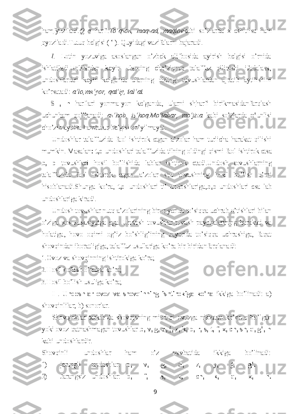 9ham f yoziladi. Q   q   harfi. To’qson,   maqsad,   maqtov kabi   so’zlarda   x   eshitilsa   ham
q yoziladi.Tutuq belgisi ( ‘ ). Quyidagi vazifalarni bajaradi.
1. Lotin   yozuviga   asoslangan   o’zbek   alifbosida   ayirish   belgisi   o’rnida
ishlatiladi.Unlilardan   keyin   ularning   cho’ziqroq   talaffuz   qilinishi   ifodalasa,
undoshlardan   keyin   kelganda   ularning   oldingi   tovushlardan   ajratib   aytilishini
ko’rsatadi:  a’lo,me’yor, qat’iy, tal’at.
S   ,   h   harflari   yonma-yon   kelganda,   ularni   sh harfi   birikmasidanfarqlash
uchunham   qo’llanadi:   as’hob,   is’hoq.Mo’tabar,   mo’jiza   kabi   so’zlarda   o’ unlisi
cho’zib aytilsa hamtutuq belgisi qo’yilmaydi.
Undoshlar   talaffuzida   faol   ishtirok   etgan   a’zolar   ham   turlicha   harakat   qilishi
mumkin. Masalan : t,d  undoshlari talaffuzida tilning oldingi qismi faol   ishtirok etsa
b,   p   tovushlari   hosil   bo’lishida   lablar   ishtirok   etadi.Undosh   tovushlarning
talaffuzida   faol   ishtirok   etgan   a’zolar   shu   tovushning   hosil   bo’lish   o’rni
hisoblanadi.Shunga   ko’ra,   t,d   undoshlari   til   undoshlariga, b,p   undoshlari   esa   lab
undoshlariga kiradi.
Undosh tovushlar nutq a’zolarining biror yerida to’siqqa uchrab o’tishlari bilan
o’ziga   xos   xususiyatga   ega.   Undosh   tovushlar   tovush   paychalarining   harakati   va
holatiga,   hovo   oqimi   og’iz   bo’shlig’ining   qayerida   to’siqqa   uchrashiga,   faqat
shovqindan iboratligiga, talaffuz usullariga ko’ra bir-biridanfarqlanadi:
1. Ovoz   va   shovqinning   ishtirokiga  ko’ra;
2. Hosil   bo’lish o’rniga   ko’ra;
3. Hosil   bo’lish   usuliga  ko’ra;
I   .   Undoshlar   ovoz   va   shovqinning   ishtirokiga   ko’ra   ikkiga   bo’linadi:   a)
shovqinlilar; b) sonorlar.
Shovqinlilar   tarkibida   shovqinning   miqdori   ovozga   nisbatan   ko’proq   bo’lgan
yoki ovoz qatnashmagan tovushlar  b, v, g, d, j, z, k, p, r, s, t, f, x, ch, sh, q, g’, h
kabi   undoshlardir.
Shovqinli        undoshlar         ham         o’z         navbatida         ikkiga         bo’linadi:
1) jarangli undoshlar: b, v, g, d, z, y, j, g’.
2) Jarangsiz undoshlar: p, f, s, t, ch, k, q, x, h. 