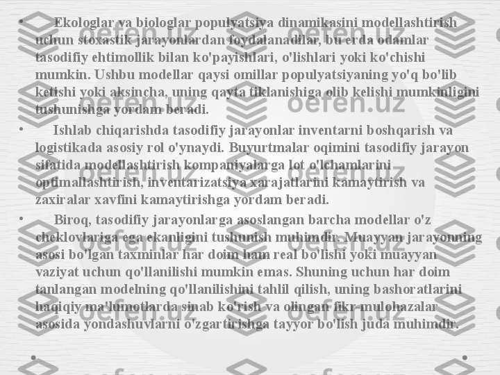 •
      Ekologlar va biologlar populyatsiya dinamikasini modellashtirish 
uchun stoxastik jarayonlardan foydalanadilar, bu erda odamlar 
tasodifiy ehtimollik bilan ko'payishlari, o'lishlari yoki ko'chishi 
mumkin. Ushbu modellar qaysi omillar populyatsiyaning yo'q bo'lib 
ketishi yoki aksincha, uning qayta tiklanishiga olib kelishi mumkinligini 
tushunishga yordam beradi.
•
      Ishlab chiqarishda tasodifiy jarayonlar inventarni boshqarish va 
logistikada asosiy rol o'ynaydi. Buyurtmalar oqimini tasodifiy jarayon 
sifatida modellashtirish kompaniyalarga lot o'lchamlarini 
optimallashtirish, inventarizatsiya xarajatlarini kamaytirish va 
zaxiralar xavfini kamaytirishga yordam beradi.
•
      Biroq, tasodifiy jarayonlarga asoslangan barcha modellar o'z 
cheklovlariga ega ekanligini tushunish muhimdir. Muayyan jarayonning 
asosi bo'lgan taxminlar har doim ham real bo'lishi yoki muayyan 
vaziyat uchun qo'llanilishi mumkin emas. Shuning uchun har doim 
tanlangan modelning qo'llanilishini tahlil qilish, uning bashoratlarini 
haqiqiy ma'lumotlarda sinab ko'rish va olingan fikr-mulohazalar 
asosida yondashuvlarni o'zgartirishga tayyor bo'lish juda muhimdir. 