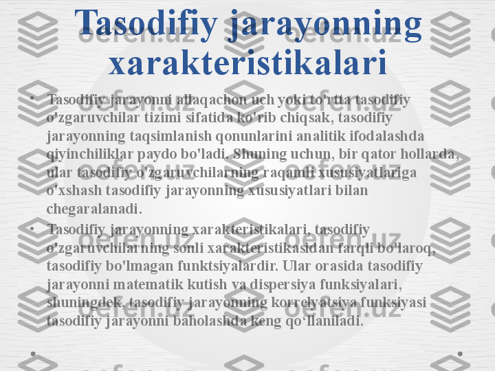 Tasodifiy jarayonning 
xarakteristikalari
•
Tasodifiy jarayonni allaqachon uch yoki to'rtta tasodifiy 
o'zgaruvchilar tizimi sifatida ko'rib chiqsak, tasodifiy 
jarayonning taqsimlanish qonunlarini analitik ifodalashda 
qiyinchiliklar paydo bo'ladi. Shuning uchun, bir qator hollarda, 
ular tasodifiy o'zgaruvchilarning raqamli xususiyatlariga 
o'xshash tasodifiy jarayonning xususiyatlari bilan 
chegaralanadi.
•
Tasodifiy jarayonning xarakteristikalari, tasodifiy 
o'zgaruvchilarning sonli xarakteristikasidan farqli bo'laroq, 
tasodifiy bo'lmagan funktsiyalardir. Ular orasida tasodifiy 
jarayonni matematik kutish va dispersiya funksiyalari, 
shuningdek, tasodifiy jarayonning korrelyatsiya funksiyasi 
tasodifiy jarayonni baholashda keng qo‘llaniladi. 