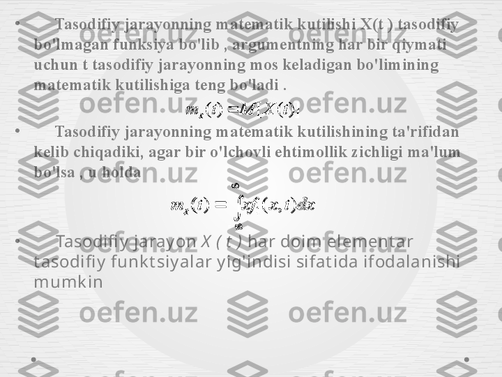 •
      Tasodifiy jarayonning matematik kutilishi  X ( t  ) tasodifiy 
bo'lmagan funksiya bo'lib , argumentning har bir qiymati 
uchun  t  tasodifiy jarayonning mos keladigan bo'limining 
matematik kutilishiga teng bo'ladi .
•
      Tasodifiy jarayonning matematik kutilishining ta'rifidan 
kelib chiqadiki, agar bir o'lchovli ehtimollik zichligi ma'lum 
bo'lsa , u holda
•
      Tasodifi y  jaray on  X   (   t   )  har doim element ar 
t asodifi y  funk t siy alar y ig'indisi sifat ida ifodalanishi 
mumk in )]([)( tXMtm
x 

 dxtxxftm
x ),()(
1)]	(	[	)	(	t	X	M	t	m	x	


	
	dx	t	x	xf	t	m	x	)	,	(	)	(	1 