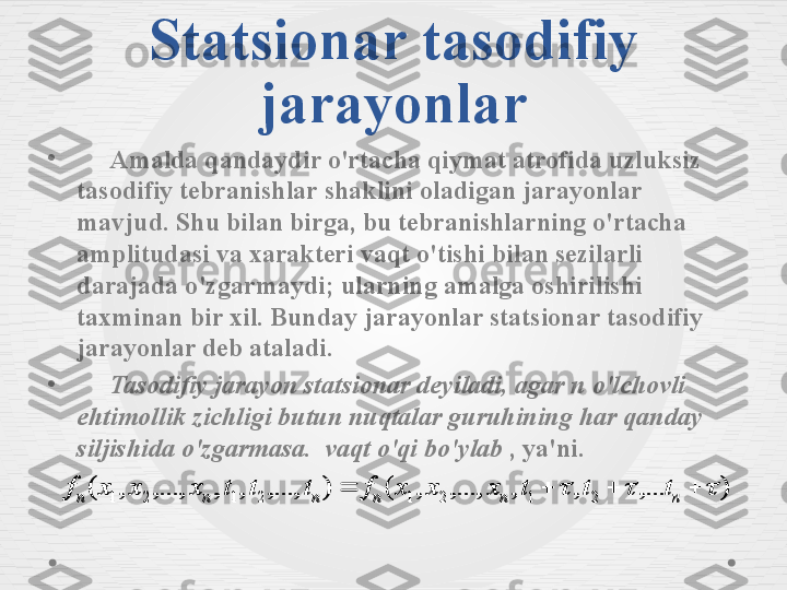 Statsionar tasodifiy 
jarayonlar
•
      Amalda qandaydir o'rtacha qiymat atrofida uzluksiz 
tasodifiy tebranishlar shaklini oladigan jarayonlar 
mavjud. Shu bilan birga, bu tebranishlarning o'rtacha 
amplitudasi va xarakteri vaqt o'tishi bilan sezilarli 
darajada o'zgarmaydi; ularning amalga oshirilishi 
taxminan bir xil. Bunday jarayonlar statsionar tasodifiy 
jarayonlar deb ataladi.
•
      Tasodifiy jarayon statsionar deyiladi, agar n o'lchovli 
ehtimollik zichligi butun nuqtalar guruhining har qanday 
siljishida o'zgarmasa.    vaqt o'qi bo'ylab  , ya'ni.
),...,,,...,,(),...,,,,...,,(2	1	2	1	2	1	2	1			 	n	n	n	n	n	n tttxxxftttxxxf	)	,...	,	,	,...,	,	(	)	,...,	,	,	,...,	,	(	2	1	2	1	2	1	2	1								n	n	n	n	n	n	t	t	t	x	x	x	f	t	t	t	x	x	x	f 