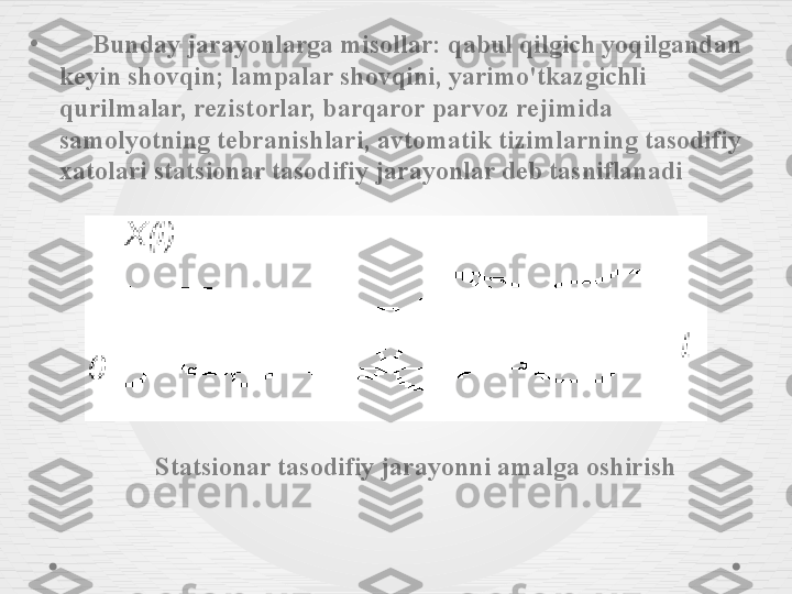 •
      Bunday jarayonlarga misollar: qabul qilgich yoqilgandan 
keyin shovqin; lampalar shovqini, yarimo'tkazgichli 
qurilmalar, rezistorlar, barqaror parvoz rejimida 
samolyotning tebranishlari, avtomatik tizimlarning tasodifiy 
xatolari statsionar tasodifiy jarayonlar deb tasniflanadi 
       Statsionar tasodifiy jarayonni amalga oshirish 