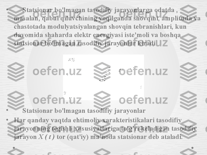 •
      Statsionar bo'lmagan tasodifiy jarayonlarga odatda , 
masalan, qabul qiluvchining yoqilganda shovqini, amplituda va 
chastotada modulyatsiyalangan shovqin tebranishlari, kun 
davomida shaharda elektr energiyasi iste'moli va boshqa 
statsionar bo'lmagan tasodifiy jarayonlar kiradi
•
      Statsionar bo'lmagan tasodifiy jarayonlar
•
Har qanday vaqtda ehtimoliy xarakteristikalari tasodifiy 
jarayonning tegishli xususiyatlariga to'g'ri keladigan tasodifiy 
jarayon  X ( t )  tor (qat'iy) ma'noda statsionar deb ataladi. 