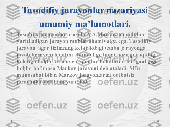 Tasodifiy jarayonlar nazariyasi 
umumiy ma’lumotlari.
•
Tasodifiy jarayonlar orasida A.A.Markov nomi bilan 
yuritiladigan jarayon muhim ahamiyatga ega. Tasodifiy 
jarayon, agar tizimning kelajakdagi ushbu jarayonga 
javob beruvchi holatini ehtimolligi, faqat hozirgi vaqtdagi 
holatiga boђliq va u avval qanday holatlarda bo’lganligiga 
boђliq bo’lmasa Markov jarayoni deb ataladi. SHu 
munosabat bilan Markov jarayonlarini oqibatsiz 
jarayonlar deb ham yuritiladi  