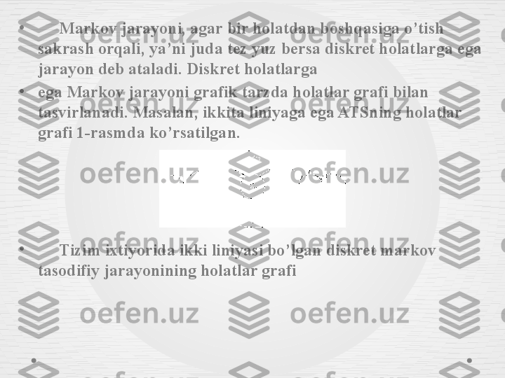 •
      Markov jarayoni, agar bir holatdan boshqasiga o’tish 
sakrash orqali, ya’ni juda tez yuz bersa diskret holatlarga ega 
jarayon deb ataladi. Diskret holatlarga
•
ega Markov jarayoni grafik tarzda holatlar grafi bilan 
tasvirlanadi. Masalan, ikkita liniyaga ega ATSning holatlar 
grafi 1-rasmda ko’rsatilgan.
•
      Tizim ixtiyorida ikki liniyasi bo’lgan diskret markov 
tasodifiy jarayonining holatlar grafi  