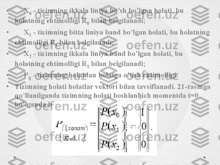 •       X
0  - tizimning ikkala liniya bo’sh bo’lgan holati, bu 
holatning ehtimolligi R
0  bilan belgilanadi;
•       X
1  - tizimning bitta liniya band bo’lgan holati, bu holatning 
ehtimolligi R
1  bilan belgilanadi;
•       X
2  - tizimning ikkala liniya band bo’lgan holati, bu 
holatning ehtimolligi R
2  bilan belgilanadi;
•       P
ij  - tizimning holatdan holatga o’tish ehtimolligi.
•
Tizimning holati holatlar vektori bilan tavsiflanadi. 21-rasmga 
qo’llanilganda tizimning holati boshlanђich momentda t=0 
bo’lganda bunday yoziladi: 