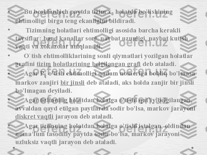 •       Bu boshlanђich paytda tizim x
0  holatda bo’lishining 
ehtimolligi birga teng ekanligini bildiradi.
•
       Tizimning holatlari ehtimolligi asosida barcha kerakli 
tavsiflar: band kanallar soni, navbat uzunligi, navbat kutish 
vaqti va xokazolar aniqlanadi.
•
      O`tish ehtimolliklarining sonli qiymatlari yozilgan holatlar 
grafini  tizim   holatlarining belgilangan grafi  deb ataladi.
•       Agar P
ij  o’tish ehtimolligi qadam nomeriga boђliq bo’lmasa 
markov zanjiri  bir jinsli  deb ataladi, aks holda zanjir bir jinsli 
bo’lmagan deyiladi.
•
      Agar tizimning holatdan holatga o’tishi qat’iy belgilangan, 
avvaldan qayd etilgan paytlarda sodir bo’lsa, markov jarayoni 
diskret vaqtli  jarayon deb ataladi.
•
      Agar tizimning holatdan holatga o’tishi istalgan, oldindan 
noma’lum tasodifiy paytda sodir bo’lsa, markov jarayoni 
uzluksiz vaqtli jarayon deb ataladi. 