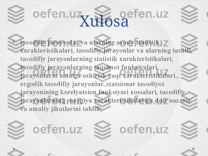 Xulosa
•
tasodifiy jarayonlar va ularni ng  asosiy statistik 
xarakteristikalari, tasodifiy jarayonlar va ularning tasnifi, 
tasodifiy jarayonlarning statistik xarakteristikalari, 
tasodifiy jarayonlarning taqsimot funksiyalari, 
jarayonlarni amalga oshirish vaqt xarakteristikalari., 
ergodik tasodifiy jarayonlar.,statsionar tasodiyot 
jarayonining korelyatsion funksiyasi xossalari, tasodifiy 
jarayonlarning energiya xarakteristikalariga doir nazariy 
va amaliy jihatlarini tahlili; 