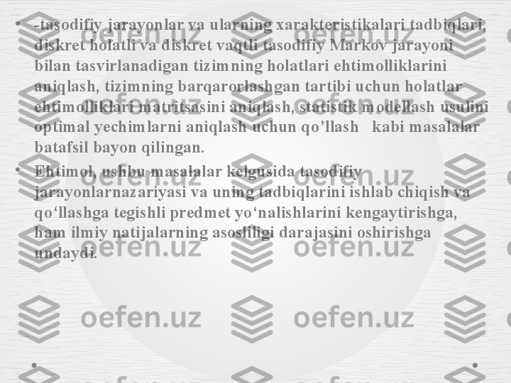 •
-tasodifiy jarayonlar va ularning xarakteristikalari tadbiqlari, 
diskret holatli va diskret vaqtli tasodifiy Markov jarayoni 
bilan tasvirlanadigan tizimning holatlari ehtimolliklarini 
aniqlash, tizimning barqarorlashgan tartibi uchun holatlar 
ehtimolliklari matritsasini aniqlash, statistik modellash usulini 
optimal yechimlarni aniqlash uchun qo’llash     kabi masalalar 
batafsil bayon qilingan .
•
Ehtimol, ushbu masalalar kelgusida tasodifiy 
jarayonlarnazariyasi va uning tadbiqlarini ishlab chiqish va 
qo‘llashga tegishli predmet yo‘nalishlarini kengaytirishga, 
ham ilmiy natijalarning asosliligi darajasini oshirishga 
undaydi. 