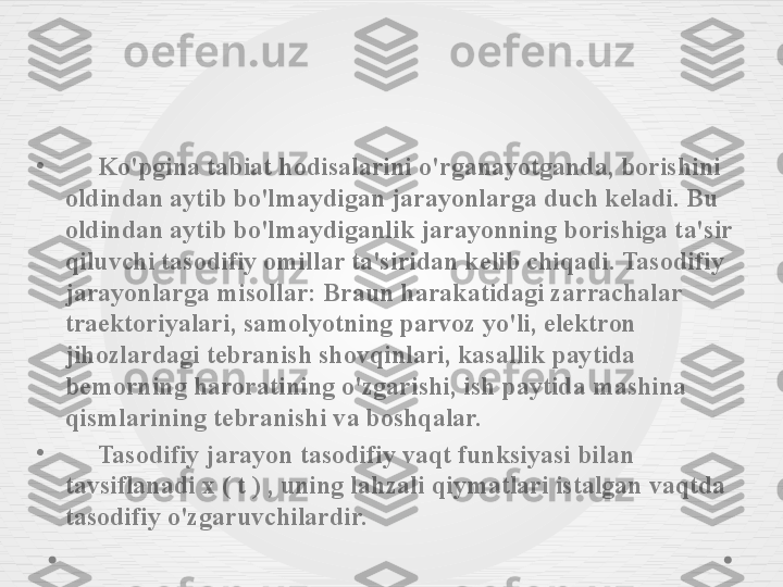 •
      Ko'pgina tabiat hodisalarini o'rganayotganda, borishini 
oldindan aytib bo'lmaydigan jarayonlarga duch keladi. Bu 
oldindan aytib bo'lmaydiganlik jarayonning borishiga ta'sir 
qiluvchi tasodifiy omillar ta'siridan kelib chiqadi. Tasodifiy 
jarayonlarga misollar: Braun harakatidagi zarrachalar 
traektoriyalari, samolyotning parvoz yo'li, elektron 
jihozlardagi tebranish shovqinlari, kasallik paytida 
bemorning haroratining o'zgarishi, ish paytida mashina 
qismlarining tebranishi va boshqalar.
•
      Tasodifiy jarayon tasodifiy vaqt funksiyasi bilan 
tavsiflanadi x ( t ) , uning lahzali qiymatlari istalgan vaqtda 
tasodifiy o'zgaruvchilardir. 