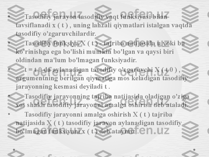 •
      Tasodifiy jarayon tasodifiy vaqt funksiyasi bilan 
tavsiflanadi x ( t ) , uning lahzali qiymatlari istalgan vaqtda 
tasodifiy o'zgaruvchilardir.
•
      Tasodifiy funksiya X ( t ) - tajriba natijasida u yoki bu 
ko'rinishga ega bo'lishi mumkin bo'lgan va qaysi biri 
oldindan ma'lum bo'lmagan funksiyadir.
•
      t  =  t  0 da aylanadigan tasodifiy o'zgaruvchi  X  (  t  0 ) , 
argumentning berilgan qiymatiga mos keladigan tasodifiy 
jarayonning kesmasi deyiladi  t  .
•
      Tasodifiy jarayonning tajriba natijasida oladigan o'ziga 
xos shakli tasodifiy jarayonni amalga oshirish deb ataladi.
•
      Tasodifiy jarayonni amalga oshirish X ( t ) tajriba 
natijasida X ( t ) tasodifiy jarayon aylanadigan tasodifiy 
bo'lmagan funksiyani x ( t ) deb ataymiz . 