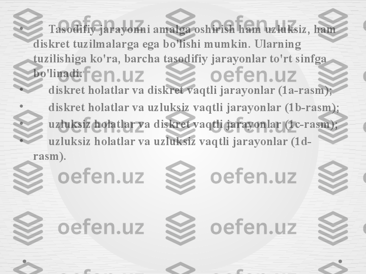 •
      Tasodifiy jarayonni amalga oshirish ham uzluksiz, ham 
diskret tuzilmalarga ega bo'lishi mumkin. Ularning 
tuzilishiga ko'ra, barcha tasodifiy jarayonlar to'rt sinfga 
bo'linadi:
•
      diskret holatlar va diskret vaqtli jarayonlar (1a-rasm);
•
      diskret holatlar va uzluksiz vaqtli jarayonlar (1b-rasm);
•
      uzluksiz holatlar va diskret vaqtli jarayonlar (1c-rasm);
•
      uzluksiz holatlar va uzluksiz vaqtli jarayonlar (1d-
rasm). 