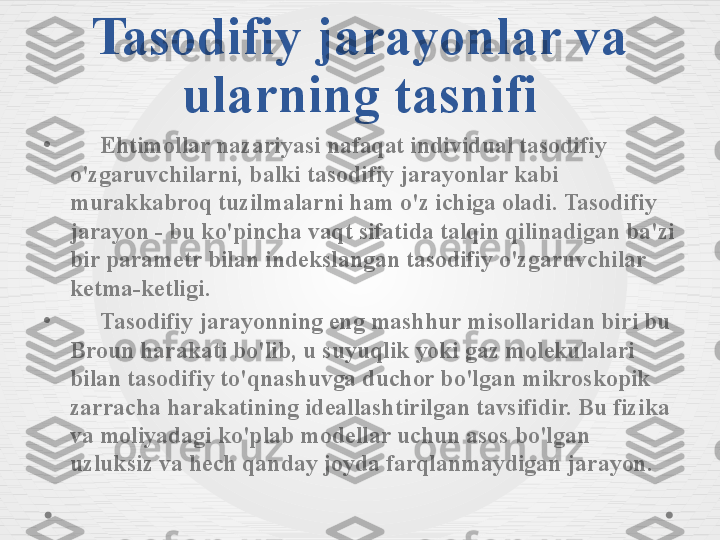 Tasodifiy jarayonlar va 
ularning tasnifi
•
      Ehtimollar nazariyasi nafaqat individual tasodifiy 
o'zgaruvchilarni, balki tasodifiy jarayonlar kabi 
murakkabroq tuzilmalarni ham o'z ichiga oladi. Tasodifiy 
jarayon - bu ko'pincha vaqt sifatida talqin qilinadigan ba'zi 
bir parametr bilan indekslangan tasodifiy o'zgaruvchilar 
ketma-ketligi.
•
      Tasodifiy jarayonning eng mashhur misollaridan biri bu 
Broun harakati bo'lib, u suyuqlik yoki gaz molekulalari 
bilan tasodifiy to'qnashuvga duchor bo'lgan mikroskopik 
zarracha harakatining ideallashtirilgan tavsifidir. Bu fizika 
va moliyadagi ko'plab modellar uchun asos bo'lgan 
uzluksiz va hech qanday joyda farqlanmaydigan jarayon. 