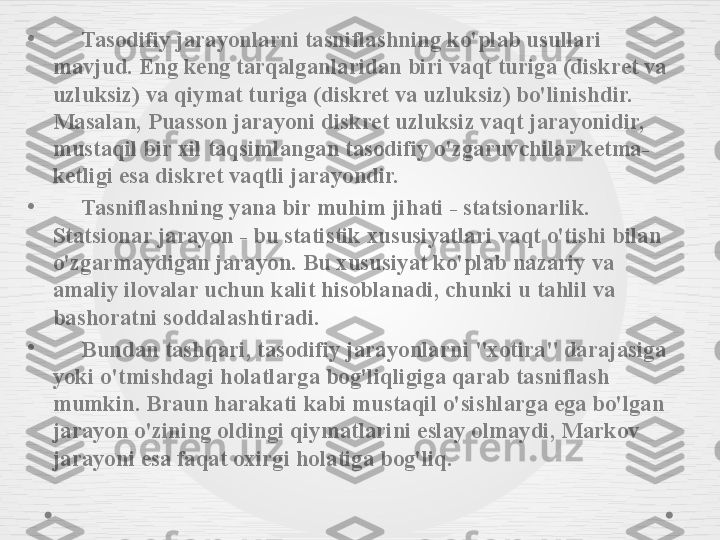 •
      Tasodifiy jarayonlarni tasniflashning ko'plab usullari 
mavjud. Eng keng tarqalganlaridan biri vaqt turiga (diskret va 
uzluksiz) va qiymat turiga (diskret va uzluksiz) bo'linishdir. 
Masalan, Puasson jarayoni diskret uzluksiz vaqt jarayonidir, 
mustaqil bir xil taqsimlangan tasodifiy o'zgaruvchilar ketma-
ketligi esa diskret vaqtli jarayondir.
•
      Tasniflashning yana bir muhim jihati - statsionarlik. 
Statsionar jarayon - bu statistik xususiyatlari vaqt o'tishi bilan 
o'zgarmaydigan jarayon. Bu xususiyat ko'plab nazariy va 
amaliy ilovalar uchun kalit hisoblanadi, chunki u tahlil va 
bashoratni soddalashtiradi.
•
      Bundan tashqari, tasodifiy jarayonlarni "xotira" darajasiga 
yoki o'tmishdagi holatlarga bog'liqligiga qarab tasniflash 
mumkin. Braun harakati kabi mustaqil o'sishlarga ega bo'lgan 
jarayon o'zining oldingi qiymatlarini eslay olmaydi, Markov 
jarayoni esa faqat oxirgi holatiga bog'liq. 