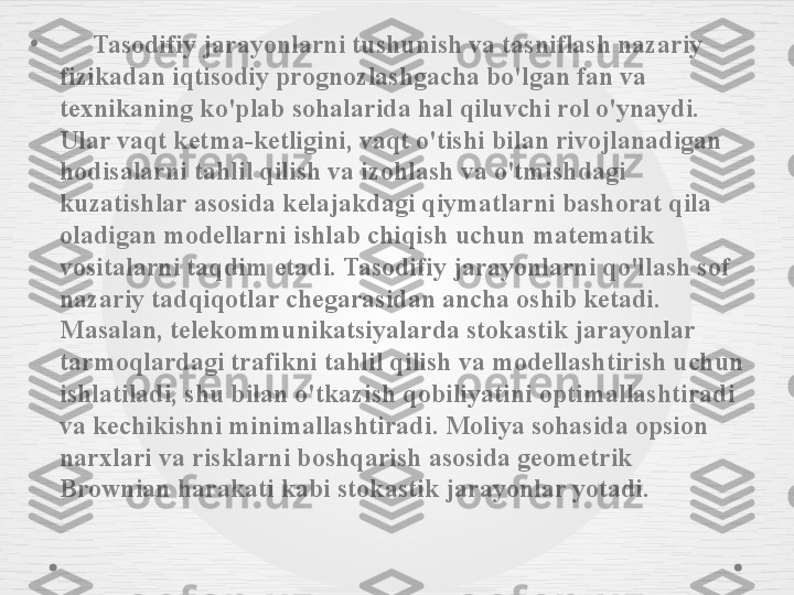 •
      Tasodifiy jarayonlarni tushunish va tasniflash nazariy 
fizikadan iqtisodiy prognozlashgacha bo'lgan fan va 
texnikaning ko'plab sohalarida hal qiluvchi rol o'ynaydi. 
Ular vaqt ketma-ketligini, vaqt o'tishi bilan rivojlanadigan 
hodisalarni tahlil qilish va izohlash va o'tmishdagi 
kuzatishlar asosida kelajakdagi qiymatlarni bashorat qila 
oladigan modellarni ishlab chiqish uchun matematik 
vositalarni taqdim etadi. Tasodifiy jarayonlarni qo'llash sof 
nazariy tadqiqotlar chegarasidan ancha oshib ketadi. 
Masalan, telekommunikatsiyalarda stokastik jarayonlar 
tarmoqlardagi trafikni tahlil qilish va modellashtirish uchun 
ishlatiladi, shu bilan o'tkazish qobiliyatini optimallashtiradi 
va kechikishni minimallashtiradi. Moliya sohasida opsion 
narxlari va risklarni boshqarish asosida geometrik 
Brownian harakati kabi stokastik jarayonlar yotadi. 