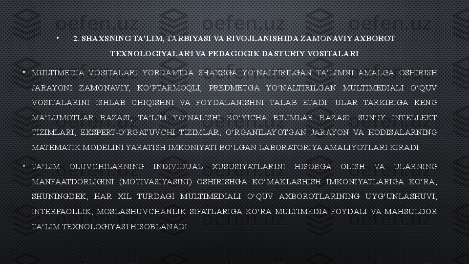 •
2.   SHAXSNING TA'LIM, TARBIYASI VA RIVOJLANISHIDA ZAMONAVIY AXBOROT 
TEXNOLOGIYALARI VA PEDAGOGIK DASTURIY VOSITALARI
•
MULTIMEDIA  VOSITALARI  YORDAMIDA  SHAXSGA  YO‘NALTIRILGAN  TA‘LIMNI  AMALGA  OSHIRISH 
JARAYONI  ZAMONAVIY,  KO‘PTARMOQLI,  PREDMETGA  YO‘NALTIRILGAN  MULTIMEDIALI  O‘QUV 
VOSITALARINI  ISHLAB  CHIQISHNI  VA  FOYDALANISHNI  TALAB  ETADI.  ULAR  TARKIBIGA  KENG 
MA‘LUMOTLAR  BAZASI,  TA‘LIM  YO‘NALISHI  BO‘YICHA  BILIMLAR  BAZASI,  SUN‘IY  INTELLEKT 
TIZIMLARI,  EKSPERT-O‘RGATUVCHI  TIZIMLAR,  O‘RGANILAYOTGAN  JARAYON  VA  HODISALARNING 
MATEMATIK MODELINI YARATISH IMKONIYATI BO‘LGAN LABORATORIYA AMALIYOTLARI KIRADI.
•
TA‘LIM  OLUVCHILARNING  INDIVIDUAL  XUSUSIYATLARINI  HISOBGA  OLISH  VA  ULARNING 
MANFAATDORLIGINI  (MOTIVASIYASINI)  OSHIRISHGA  KO‘MAKLASHISH  IMKONIYATLARIGA  KO‘RA, 
SHUNINGDEK,  HAR  XIL  TURDAGI  MULTIMEDIALI  O‘QUV  AXBOROTLARINING  UYG‘UNLASHUVI, 
INTERFAOLLIK,  MOSLASHUVCHANLIK  SIFATLARIGA  KO‘RA  MULTIMEDIA  FOYDALI  VA  MAHSULDOR 
TA‘LIM TEXNOLOGIYASI HISOBLANADI . 