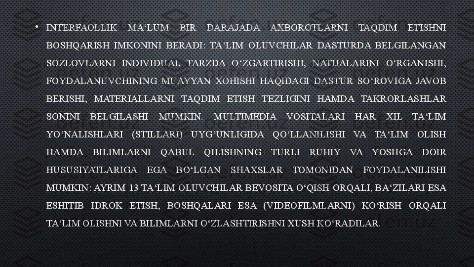 •
INTERFAOLLIK  MA‘LUM  BIR  DARAJADA  AXBOROTLARNI  TAQDIM  ETISHNI 
BOSHQARISH  IMKONINI  BERADI:  TA‘LIM  OLUVCHILAR  DASTURDA  BELGILANGAN 
SOZLOVLARNI  INDIVIDUAL  TARZDA  O‘ZGARTIRISHI,  NATIJALARINI  O‘RGANISHI, 
FOYDALANUVCHINING  MUAYYAN  XOHISHI  HAQIDAGI  DASTUR  SO‘ROVIGA  JAVOB 
BERISHI,  MATERIALLARNI  TAQDIM  ETISH  TEZLIGINI  HAMDA  TAKRORLASHLAR 
SONINI  BELGILASHI  MUMKIN.  MULTIMEDIA  VOSITALARI  HAR  XIL  TA‘LIM 
YO‘NALISHLARI  (STILLARI)  UYG‘UNLIGIDA  QO‘LLANILISHI  VA  TA‘LIM  OLISH 
HAMDA  BILIMLARNI  QABUL  QILISHNING  TURLI  RUHIY  VA  YOSHGA  DOIR 
HUSUSIYATLARIGA  EGA  BO‘LGAN  SHAXSLAR  TOMONIDAN  FOYDALANILISHI 
MUMKIN: AYRIM 13 TA‘LIM OLUVCHILAR BEVOSITA O‘QISH ORQALI, BA‘ZILARI ESA 
ESHITIB  IDROK  ETISH,  BOSHQALARI  ESA  (VIDEOFILMLARNI)  KO‘RISH  ORQALI 
TA‘LIM OLISHNI VA BILIMLARNI O‘ZLASHTIRISHNI XUSH KO‘RADILAR. 