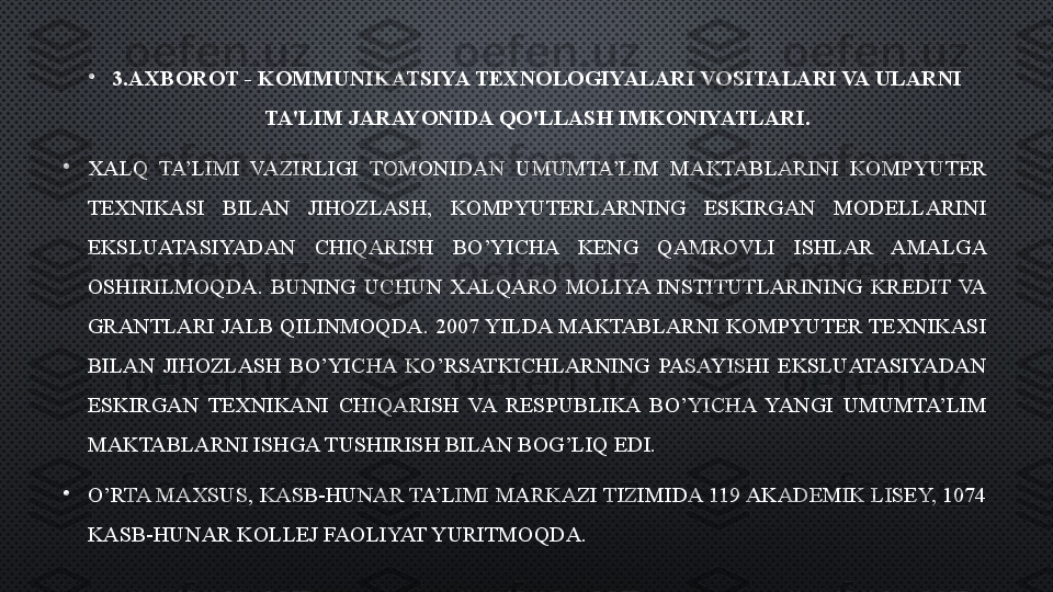 •
3.AXBOROT - KOMMUNIKATSIYA TEXNOLOGIYALARI VOSITALARI VA ULARNI 
TA'LIM JARAYONIDA QO'LLASH IMKONIYATLARI.
•
XALQ  TA’LIMI  VAZIRLIGI  TOMONIDAN  UMUMTA’LIM  MAKTABLARINI  KOMPYUTER 
TEXNIKASI  BILAN  JIHOZLASH,  KOMPYUTERLARNING  ESKIRGAN  MODELLARINI 
EKSLUATASIYADAN  CHIQARISH  BO’YICHA  KENG  QAMROVLI  ISHLAR  AMALGA 
OSHIRILMOQDA.  BUNING  UCHUN  XALQARO  MOLIYA  INSTITUTLARINING  KREDIT  VA 
GRANTLARI JALB QILINMOQDA. 2007 YILDA MAKTABLARNI KOMPYUTER TEXNIKASI 
BILAN  JIHOZLASH  BO’YICHA  KO’RSATKICHLARNING  PASAYISHI  EKSLUATASIYADAN 
ESKIRGAN  TEXNIKANI  CHIQARISH  VA  RESPUBLIKA  BO’YICHA  YANGI  UMUMTA’LIM 
MAKTABLARNI ISHGA TUSHIRISH BILAN BOG’LIQ EDI.
•
O’RTA MAXSUS, KASB-HUNAR TA’LIMI MARKAZI TIZIMIDA 119 AKADEMIK LISEY, 1074 
KASB-HUNAR KOLLEJ FAOLIYAT YURITMOQDA.  