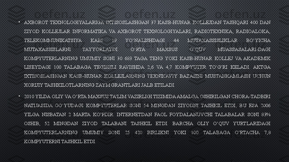 •
AXBOROT  TEXNOLOGIYALARIGA  IXTISOSLASHGAN  37  KASB-HUNAR  KOLLEJDAN  TASHQARI  400  DAN 
ZIYOD  KOLLEJLAR  INFORMATIKA  VA  AXBOROT  TEXNOLOGIYALARI,  RADIOTEXNIKA,  RADIOALOKA, 
TELEKOMMUNIKATSIYA  KABI  19  YO’NALISHDAGI  44  MUTAXASSISLIKLAR  BO’YICHA 
MUTAXASSISLARNI  TAYYORLAYDI.  O’RTA  MAXSUS  O’QUV  MUASSASALARI-DAGI 
KOMPYUTERLARNING  UMUMIY  SONI  30  683  TAGA  TENG  YOKI  KASB-HUNAR  KOLLEJ  VA  AKADEMIK 
LISEYDAGI  100  TALABAGA  TEGISHLI  RAVISHDA  2,6  VA  4,7  KOMPYUTER  TO’G’RI  KELADI.  AKTGA 
IXTISOSLASHGAN  KASB-HUNAR  KOLLEJLARNING  TEXNIKAVIY  BAZASINI  MUSTAHKAMLASH  UCHUN 
XORIJIY TASHKILOTLARNING ZAYM GRANTLARI JALB ETILADI. 
•
2010 YILDA OLIY VA O’RTA MAXSUS TA’LIM VAZIRLIGI TIZIMIDA AMALGA OSHIRILGAN CHORA-TADBIRI 
NATIJASIDA  OO’YUDAGI  KOMPYUTERLAR  SONI  54  MINGDAN  ZIYODNI  TASHKIL  ETDI,  BU  ESA  2006 
YILGA  NISBATAN  2  MARTA  KO’PDIR.  INTERNETDAN  FAOL  FOYDALANUVCHI  TALABALAR  SONI  83% 
OSHIB,  52  MINGDAN  ZIYOD  TALABANI  TASHKIL  ETDI.  BARCHA  OLIY  O’QUV  YURTLARIDAGI 
KOMPYUTERLARNING  UMUMIY  SONI  25  420  BIRLIKNI  YOKI  100  TALABAGA  O’RTACHA  7,8 
KOMPYUTERNI TASHKIL ETDI. 