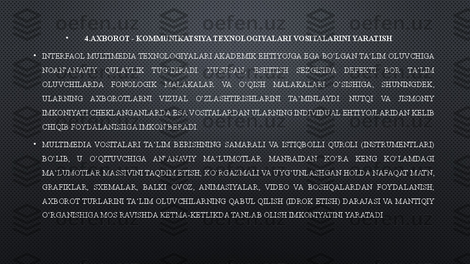 •
4.AXBOROT - KOMMUNIKATSIYA TEXNOLOGIYALARI VOSITALARINI YARATISH
•
INTERFAOL  MULTIMEDIA TEXNOLOGIYALARI AKADEMIK  EHTIYOJGA  EGA  BO‘LGAN TA‘LIM OLUVCHIGA 
NOAN‘ANAVIY  QULAYLIK  TUG‘DIRADI.  XUSUSAN,  ESHITISH  SEZGISIDA  DEFEKTI  BOR  TA‘LIM 
OLUVCHILARDA  FONOLOGIK  MALAKALAR  VA  O‘QISH  MALAKALARI  O‘SISHIGA,  SHUNINGDEK, 
ULARNING  AXBOROTLARNI  VIZUAL  O‘ZLASHTIRISHLARINI  TA‘MINLAYDI.  NUTQI  VA  JISMONIY 
IMKONIYATI CHEKLANGANLARDA ESA VOSITALARDAN ULARNING INDIVIDUAL EHTIYOJLARIDAN KELIB 
CHIQIB FOYDALANISHGA IMKON BERADI.
•
MULTIMEDIA  VOSITALARI  TA‘LIM  BERISHNING  SAMARALI  VA  ISTIQBOLLI  QUROLI  (INSTRUMENTLARI) 
BO‘LIB,  U  O‘QITUVCHIGA  AN‘ANAVIY  MA‘LUMOTLAR  MANBAIDAN  KO‘RA  KENG  KO‘LAMDAGI 
MA‘LUMOTLAR MASSIVINI TAQDIM ETISH; KO‘RGAZMALI VA UYG‘UNLASHGAN HOLDA NAFAQAT MATN, 
GRAFIKLAR,  SXEMALAR,  BALKI  OVOZ,  ANIMASIYALAR,  VIDEO  VA  BOSHQALARDAN  FOYDALANISH; 
AXBOROT  TURLARINI  TA‘LIM  OLUVCHILARNING  QABUL  QILISH  (IDROK  ETISH)  DARAJASI  VA  MANTIQIY 
O‘RGANISHIGA MOS RAVISHDA KETMA-KETLIKDA TANLAB OLISH IMKONIYATINI YARATADI. 