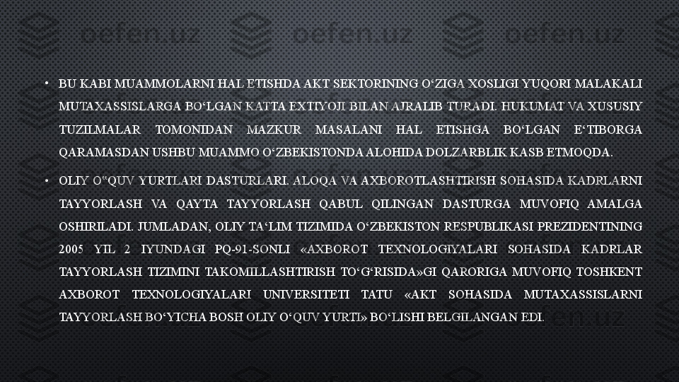 •
BU KABI MUAMMOLARNI HAL ETISHDA AKT SEKTORINING O‘ZIGA XOSLIGI YUQORI MALAKALI 
MUTAXASSISLARGA  BO‘LGAN KATTA  EXTIYOJI  BILAN AJRALIB TURADI.  HUKUMAT VA  XUSUSIY 
TUZILMALAR  TOMONIDAN  MAZKUR  MASALANI  HAL  ETISHGA  BO‘LGAN  E‘TIBORGA 
QARAMASDAN USHBU MUAMMO O‘ZBEKISTONDA ALOHIDA DOLZARBLIK KASB ETMOQDA.
•
OLIY  O QUV  YURTLARI  DASTURLARI. ALOQA  VA AXBOROTLASHTIRISH  SOHASIDA  KADRLARNI ‟
TAYYORLASH  VA  QAYTA  TAYYORLASH  QABUL  QILINGAN  DASTURGA  MUVOFIQ  AMALGA 
OSHIRILADI.  JUMLADAN,  OLIY  TA‘LIM  TIZIMIDA  O‘ZBEKISTON  RESPUBLIKASI  PREZIDENTINING 
2005  YIL  2  IYUNDAGI  PQ-91-SONLI  «AXBOROT  TEXNOLOGIYALARI  SOHASIDA  KADRLAR 
TAYYORLASH  TIZIMINI  TAKOMILLASHTIRISH  TO‘G‘RISIDA»GI  QARORIGA  MUVOFIQ  TOSHKENT 
AXBOROT  TEXNOLOGIYALARI  UNIVERSITETI  TATU  «AKT  SOHASIDA  MUTAXASSISLARNI 
TAYYORLASH BO‘YICHA BOSH OLIY O‘QUV YURTI» BO‘LISHI BELGILANGAN EDI.  