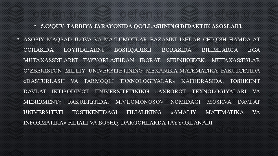 •
5.O'QUV- TARBIYA JARAYONIDA QO'LLASHNING DIDAKTIK ASOSLARI.
•
ASOSIY  MAQSAD  ILOVA  VA  MA‘LUMOTLAR  BAZASINI  ISHLAB  CHIQISH  HAMDA  AT 
COHASIDA  LOYIHALARNI  BOSHQARISH  BORASIDA  BILIMLARGA  EGA 
MUTAXASSISLARNI  TAYYORLASHDAN  IBORAT.  SHUNINGDEK,  MUTAXASSISLAR 
O‘ZBEKISTON  MILLIY  UNIVERSITETINING  MEXANIKA-MATEMATIKA  FAKULTETIDA 
«DASTURLASH  VA  TARMOQLI  TEXNOLOGIYALAR»  KAFEDRASIDA,  TOSHKENT 
DAVLAT  IKTISODIYOT  UNIVERSITETINING  «AXBOROT  TEXNOLOGIYALARI  VA 
MENEJMENT»  FAKULTETIDA,  M.V.LOMONOSOV  NOMIDAGI  MOSKVA  DAVLAT 
UNIVERSITETI  TOSHKENTDAGI  FILIALINING  «AMALIY  MATEMATIKA  VA 
INFORMATIKA» FILIALI VA BOSHQ. DARGOHLARDA TAYYORLANADI. 