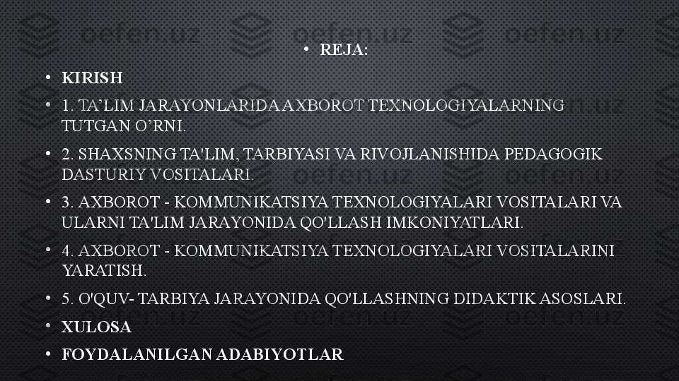 •
REJA:
•
KIRISH  
•
1.  TA’LIM JARAYONLARIDA AXBOROT TEXNOLOGIYALARNING 
TUTGAN O’RNI.
•
2.  SHAXSNING TA'LIM, TARBIYASI VA RIVOJLANISHIDA PEDAGOGIK 
DASTURIY VOSITALARI.
•
3.  AXBOROT - KOMMUNIKATSIYA TEXNOLOGIYALARI VOSITALARI VA 
ULARNI TA'LIM JARAYONIDA QO'LLASH IMKONIYATLARI.
•
4.  AXBOROT - KOMMUNIKATSIYA TEXNOLOGIYALARI VOSITALARINI 
YARATISH.
•
5.  O'QUV- TARBIYA JARAYONIDA QO'LLASHNING DIDAKTIK ASOSLARI.
•
XULOSA
•
FOYDALANILGAN ADABIYOTLAR 