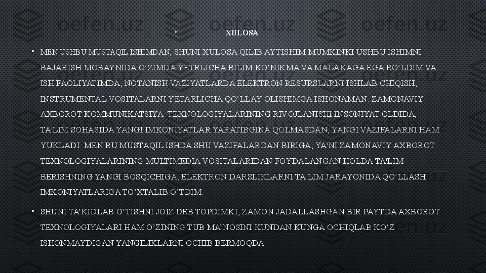 •
XULOSA
•
MEN USHBU MUSTAQIL ISHIMDAN,  SHUNI XULOSA QILIB AYTISHIM MUMKINKI USHBU ISHIMNI 
BAJARISH MOBAYNIDA O’ZIMDA YETRLICHA BILIM KO’NIKMA VA MALAKAGA EGA BO’LDIM VA 
ISH FAOLIYATIMDA, NOTANISH VAZIYATLARDA ELEKTRON RESURSLARNI ISHLAB CHIQISH, 
INSTRUMENTAL VOSITALARNI YETARLICHA QO’LLAY OLISHIMGA ISHONAMAN. ZAMONAVIY 
AXBOROT-KOMMUNIKATSIYA  TЕXNOLOGIYALARINING RIVOJLANISHI INSONIYAT OLDIDA, 
TA'LIM SOHASIDA YANGI IMKONIYATLAR YARATIBGINA QOLMASDAN, YANGI VAZIFALARNI HAM 
YUKLADI. MEN BU MUSTAQIL ISHDA SHU VAZIFALARDAN BIRIGA, YA'NI ZAMONAVIY AXBOROT 
TЕXNOLOGIYALARINING MULTIMЕDIA VOSITALARIDAN FOYDALANGAN HOLDA TA'LIM 
BЕRISHNING YANGI BOSQICHIGA, ELЕKTRON DARSLIKLARNI TA'LIM JARAYONIDA QO’LLASH 
IMKONIYATLARIGA TO’XTALIB O’TDIM.
•
SHUNI TA’KIDLAB O’TISHNI JOIZ DEB TOPDIMKI, ZAMON JADALLASHGAN BIR PAYTDA AXBOROT 
TEXNOLOGIYALARI HAM O’ZINING TUB MA’NOSINI KUNDAN KUNGA OCHIQLAB KO’Z 
ISHONMAYDIGAN YANGILIKLARNI OCHIB BERMOQDA 