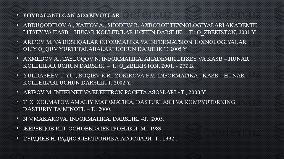 •
FOYDALANILGAN   ADABIYOTLAR :
•
ABDUQODIROV A., XAITOV A., SHODIEV R. AXBOROT TEXNOLOGIYALARI AKADEMIK 
LITSEY VA KASB – HUNAR KOLLEDJLAR UCHUN DARSLIK. – T.: O‗ZBEKISTON, 2001 Y. 
•
ARIPOV M. VA BOSHQALAR INFORMATIKA VA INFORMATSION TEXNOLOGIYALAR. 
OLIY O‗QUV YURTI TALABALARI UCHUN DARSLIK T. 2005 Y. 
•
AXMEDOV A., TAYLOQOV N. INFORMATIKA. AKADEMIK LITSEY VA KASB – HUNAR 
KOLLEJLAR UCHUN DARSLIK. – T.: O‗ZBEKISTON, 2001. - 272 B. 
•
YULDASHEV U.YU , BOQIEV R.R., ZOKIROVA.F.M. INFORMATIKA.- KASB – HUNAR 
KOLLEJLARI UCHUN DARSLIK T, 2002 Y. 
•
ARIPOV M. INTERNET VA ELEKTRON POCHTA ASOSLARI.- T.; 2000 Y. 
•
T. X. XOLMATOV. AMALIY MATEMATIKA, DASTURLASH VA KOMPYUTERNING 
DASTURIY TA‘MINOTI. – T.: 2000. 
•
N.V.MAKAROVA. INFORMATIKA. DARSLIK. –T.: 2005. 
•
ЖЕРЕБЦОВ И.П. ОСНОВЫ ЭЛЕКТРОНИКИ.  М., 1989.
•
ТУРДИЕВ  H . РАДИОЭЛЕКТРОНИКА АСОСЛАРИ.  T ., 1992 . 