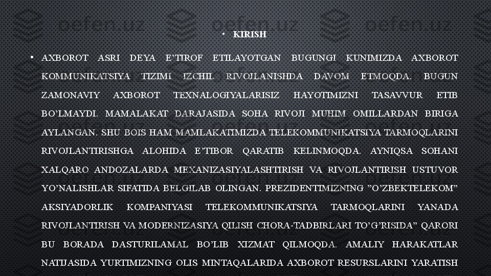 •
KIRISH
•
AXBOROT  ASRI  DEYA  E’TIROF  ETILAYOTGAN  BUGUNGI  KUNIMIZDA  AXBOROT 
KOMMUNIKATSIYA  TIZIMI  IZCHIL  RIVOJLANISHDA  DAVOM  ETMOQDA.  BUGUN 
ZAMONAVIY  AXBOROT  TEXNALOGIYALARISIZ  HAYOTIMIZNI  TASAVVUR  ETIB 
BO’LMAYDI.  MAMALAKAT  DARAJASIDA  SOHA  RIVOJI  MUHIM  OMILLARDAN  BIRIGA 
AYLANGAN.  SHU  BOIS  HAM  MAMLAKATIMIZDA  TELEKOMMUNIKATSIYA  TARMOQLARINI 
RIVOJLANTIRISHGA  ALOHIDA  E’TIBOR  QARATIB  KELINMOQDA.  AYNIQSA  SOHANI 
XALQARO  ANDOZALARDA  MEXANIZASIYALASHTIRISH  VA  RIVOJLANTIRISH  USTUVOR 
YO’NALISHLAR  SIFATIDA  BELGILAB  OLINGAN.  PREZIDENTIMIZNING  ”O’ZBEKTELEKOM” 
AKSIYADORLIK  KOMPANIYASI  TELEKOMMUNIKATSIYA  TARMOQLARINI  YANADA 
RIVOJLANTIRISH  VA  MODERNIZASIYA  QILISH  CHORA-TADBIRLARI  TO’G’RISIDA”  QARORI 
BU  BORADA  DASTURILAMAL  BO’LIB  XIZMAT  QILMOQDA.  AMALIY  HARAKATLAR 
NATIJASIDA  YURTIMIZNING  OLIS  MINTAQALARIDA  AXBOROT  RESURSLARINI  YARATISH 
VA UNDAN FOYDALANISH SAMARADORLIGI OSHIRILMOQDA.  