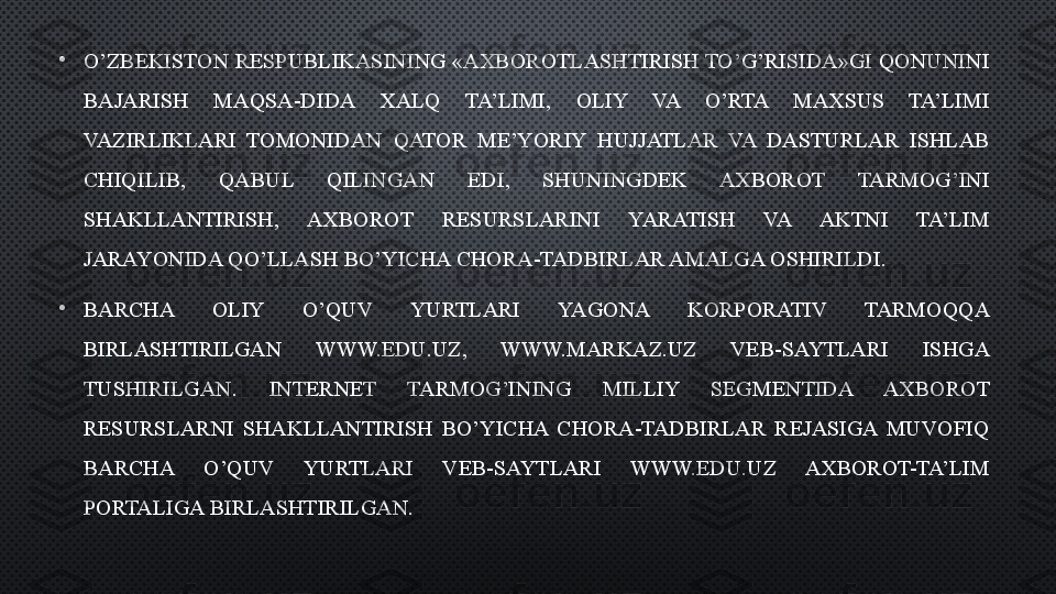 •
O’ZBEKISTON RESPUBLIKASINING «AXBOROTLASHTIRISH TO’G’RISIDA»GI QONUNINI 
BAJARISH  MAQSA-DIDA  XALQ  TA’LIMI,  OLIY  VA  O’RTA  MAXSUS  TA’LIMI 
VAZIRLIKLARI  TOMONIDAN  QATOR  ME’YORIY  HUJJATLAR  VA  DASTURLAR  ISHLAB 
CHIQILIB,  QABUL  QILINGAN  EDI,  SHUNINGDEK  AXBOROT  TARMOG’INI 
SHAKLLANTIRISH,  AXBOROT  RESURSLARINI  YARATISH  VA  AKTNI  TA’LIM 
JARAYONIDA QO’LLASH BO’YICHA CHORA-TADBIRLAR AMALGA OSHIRILDI.
•
BARCHA  OLIY  O’QUV  YURTLARI  YAGONA  KORPORATIV  TARMOQQA 
BIRLASHTIRILGAN  WWW.EDU.UZ,  WWW.MARKAZ.UZ  VEB-SAYTLARI  ISHGA 
TUSHIRILGAN.  INTERNET  TARMOG’INING  MILLIY  SEGMENTIDA  AXBOROT 
RESURSLARNI  SHAKLLANTIRISH  BO’YICHA  CHORA-TADBIRLAR  REJASIGA  MUVOFIQ 
BARCHA  O’QUV  YURTLARI  VEB-SAYTLARI  WWW.EDU.UZ  AXBOROT-TA’LIM 
PORTALIGA BIRLASHTIRILGAN.  