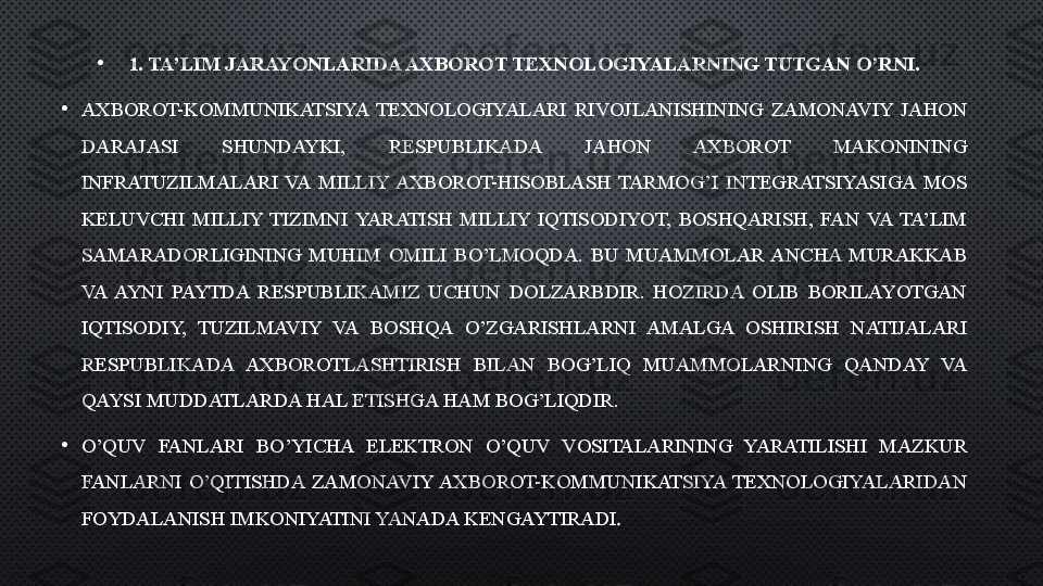 •
1.  TA’LIM JARAYONLARIDA AXBOROT TEXNOLOGIYALARNING TUTGAN O’RNI.
•
AXBOROT-KOMMUNIKATSIYA  TEXNOLOGIYALARI  RIVOJLANISHINING  ZAMONAVIY  JAHON 
DARAJASI  SHUNDAYKI,  RESPUBLIKADA  JAHON  AXBOROT  MAKONINING 
INFRATUZILMALARI  VA  MILLIY  AXBOROT-HISOBLASH  TARMOG’I  INTEGRATSIYASIGA  MOS 
KELUVCHI  MILLIY  TIZIMNI  YARATISH  MILLIY  IQTISODIYOT,  BOSHQARISH,  FAN  VA  TA’LIM 
SAMARADORLIGINING  MUHIM  OMILI  BO’LMOQDA.  BU  MUAMMOLAR  ANCHA  MURAKKAB 
VA  AYNI  PAYTDA  RESPUBLIKAMIZ  UCHUN  DOLZARBDIR.  HOZIRDA  OLIB  BORILAYOTGAN 
IQTISODIY,  TUZILMAVIY  VA  BOSHQA  O’ZGARISHLARNI  AMALGA  OSHIRISH  NATIJALARI 
RESPUBLIKADA  AXBOROTLASHTIRISH  BILAN  BOG’LIQ  MUAMMOLARNING  QANDAY  VA 
QAYSI MUDDATLARDA HAL ETISHGA HAM BOG’LIQDIR.
•
O’QUV  FANLARI  BO’YICHA  ELEKTRON  O’QUV  VOSITALARINING  YARATILISHI  MAZKUR 
FANLARNI  O’QITISHDA  ZAMONAVIY AXBOROT-KOMMUNIKATSIYA  TEXNOLOGIYALARIDAN 
FOYDALANISH IMKONIYATINI YANADA KENGAYTIRADI .  