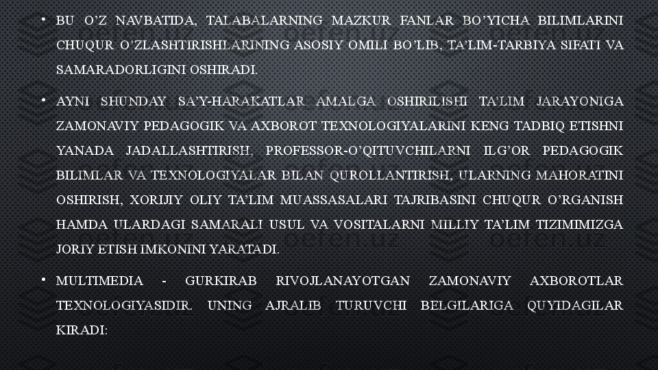 •
BU  O’Z  NAVBATIDA,  TALABALARNING  MAZKUR  FANLAR  BO’YICHA  BILIMLARINI 
CHUQUR  O’ZLASHTIRISHLARINING  ASOSIY  OMILI  BO’LIB,  TA’LIM-TARBIYA  SIFATI  VA 
SAMARADORLIGINI OSHIRADI. 
•
AYNI  SHUNDAY  SA’Y-HARAKATLAR  AMALGA  OSHIRILISHI  TA’LIM  JARAYONIGA 
ZAMONAVIY  PEDAGOGIK  VA  AXBOROT  TEXNOLOGIYALARINI  KENG  TADBIQ  ETISHNI 
YANADA  JADALLASHTIRISH,  PROFESSOR-O’QITUVCHILARNI  ILG’OR  PEDAGOGIK 
BILIMLAR  VA  TEXNOLOGIYALAR  BILAN  QUROLLANTIRISH,  ULARNING  MAHORATINI 
OSHIRISH,  XORIJIY  OLIY  TA’LIM  MUASSASALARI  TAJRIBASINI  CHUQUR  O’RGANISH 
HAMDA  ULARDAGI  SAMARALI  USUL  VA  VOSITALARNI  MILLIY  TA’LIM  TIZIMIMIZGA 
JORIY ETISH IMKONINI YARATADI.
•
MULTIMEDIA  -  GURKIRAB  RIVOJLANAYOTGAN  ZAMONAVIY  AXBOROTLAR 
TEXNOLOGIYASIDIR.  UNING  AJRALIB  TURUVCHI  BELGILARIGA  QUYIDAGILAR 
KIRADI:  