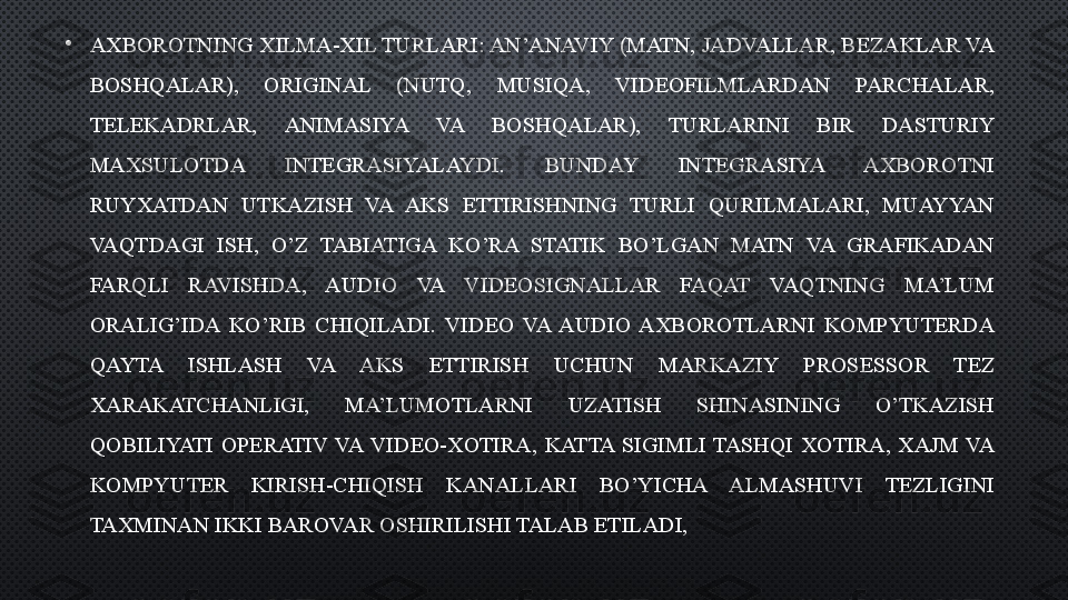 •
AXBOROTNING XILMA-XIL TURLARI: AN’ANAVIY (MATN, JADVALLAR, BEZAKLAR VA 
BOSHQALAR),  ORIGINAL  (NUTQ,  MUSIQA,  VIDEOFILMLARDAN  PARCHALAR, 
TELEKADRLAR,  ANIMASIYA  VA  BOSHQALAR),  TURLARINI  BIR  DASTURIY 
MAXSULOTDA  INTEGRASIYALAYDI.  BUNDAY  INTEGRASIYA  AXBOROTNI 
RUYXATDAN  UTKAZISH  VA  AKS  ETTIRISHNING  TURLI  QURILMALARI,  MUAYYAN 
VAQTDAGI  ISH,  O’Z  TABIATIGA  KO’RA  STATIK  BO’LGAN  MATN  VA  GRAFIKADAN 
FARQLI  RAVISHDA,  AUDIO  VA  VIDEOSIGNALLAR  FAQAT  VAQTNING  MA’LUM 
ORALIG’IDA  KO’RIB  CHIQILADI.  VIDEO  VA  AUDIO  AXBOROTLARNI  KOMPYUTERDA 
QAYTA  ISHLASH  VA  AKS  ETTIRISH  UCHUN  MARKAZIY  PROSESSOR  TEZ 
XARAKATCHANLIGI,  MA’LUMOTLARNI  UZATISH  SHINASINING  O’TKAZISH 
QOBILIYATI  OPERATIV  VA  VIDEO-XOTIRA,  KATTA  SIGIMLI  TASHQI  XOTIRA,  XAJM  VA 
KOMPYUTER  KIRISH-CHIQISH  KANALLARI  BO’YICHA  ALMASHUVI  TEZLIGINI 
TAXMINAN IKKI BAROVAR OSHIRILISHI TALAB ETILADI,  