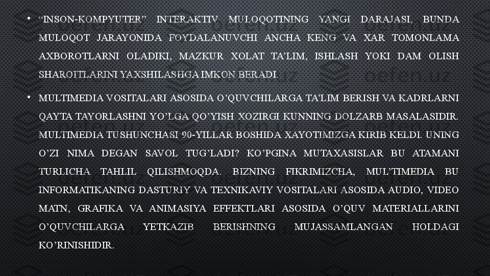 •
“ INSON-KOMPYUTER”  INTERAKTIV  MULOQOTINING  YANGI  DARAJASI,  BUNDA 
MULOQOT  JARAYONIDA  FOYDALANUVCHI  ANCHA  KENG  VA  XAR  TOMONLAMA 
AXBOROTLARNI  OLADIKI,  MAZKUR  XOLAT  TA’LIM,  ISHLASH  YOKI  DAM  OLISH 
SHAROITLARINI YAXSHILASHGA IMKON BERADI. 
•
MULTIMEDIA  VOSITALARI ASOSIDA  O’QUVCHILARGA  TA’LIM  BERISH  VA  KADRLARNI 
QAYTA  TAYORLASHNI  YO’LGA  QO’YISH  XOZIRGI  KUNNING  DOLZARB  MASALASIDIR. 
MULTIMEDIA TUSHUNCHASI  90-YILLAR  BOSHIDA  XAYOTIMIZGA  KIRIB  KELDI.  UNING 
O’ZI  NIMA  DEGAN  SAVOL  TUG’LADI?  KO’PGINA  MUTAXASISLAR  BU  ATAMANI 
TURLICHA  TAHLIL  QILISHMOQDA.  BIZNING  FIKRIMIZCHA,  MUL’TIMEDIA  BU 
INFORMATIKANING  DASTURIY  VA  TEXNIKAVIY  VOSITALARI  ASOSIDA  AUDIO,  VIDEO 
MATN,  GRAFIKA  VA  ANIMASIYA  EFFEKTLARI  ASOSIDA  O’QUV  MATERIALLARINI 
O’QUVCHILARGA  YETKAZIB  BERISHNING  MUJASSAMLANGAN  HOLDAGI 
KO’RINISHIDIR.  