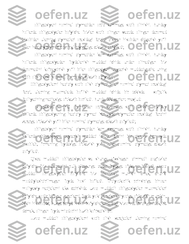 -   obligatsiyani   nominal   qiymatidan   ortiq   summaga   sotib   olinishi.   Bunday
hollarda   obligatsiyalar   bo‘yicha   foizlar   sotib   olingan   vaqtda   olingan   daromad
hisobidan   ularning   qiymatlari   orasidagi   farqini   qisman   hisobdan   chiqarish   yo‘li
bilan haqiqiy qiymati nominal qiymatiga etkazib qo‘yiladi;
-   obligatsiyani   nominal   qiymatidan   kam   summaga   sotib   olinishi.   Bunday
hollarda   obligatsiyadan   foydalanish   muddati   ichida   undan   olinadigan   foiz
daromadini   ko‘paytirish   yo‘li   bilan   obligatsiyani   qaytarish   muddatigacha   uning
sotib olish narxi nominal qiymatiga etkazib qo‘yiladi.
Obligatsiyalarni   haqiqiy   sotib   olish   qiymati   bilan   nominal   qiymati   orasidagi
farqi,   ularning   muomalada   bo‘lish   muddati   ichida   bir   tekisda   -   xo‘jalik
faoliyatining natijasiga o‘tkazib boriladi. Bunda ikki variant mavjud:
-   obligatsiya   nominal   qiymatidan   ortiq   summaga   sotib   olinishi.   Bunday
hollarda   obligatsiyaning   haqiqiy   qiymati   har   oyda   qiymatlar   orasidagi   farqini
zararga o‘tkazish yo‘li bilan nominal qiymatiga etkazib qo‘yiladi;
-   obligatsiyani   nominal   qiymatidan   kam   summaga   sotib   olinishi.   Bunday
hollarda   obligatsiyani   qaytarish   muddati   ichida   farqini   bir   qismini   har   oyda
hisoblab,   firmaning   foydasiga   o‘tkazish   yo‘li   bilan   nominal   qiymatiga   etkazib
qo‘yiladi.
Qisqa   muddatli   obligatsiyalar   va   shunga   o‘xshagan   qimmatli   qog‘ozlar
bo‘yicha   foiz   summasini   puli   olingunga   qadar   foydaga   o‘tkazsa   bo‘ladi.   Uzoq
muddatli   obligatsiyalar   bo‘yicha   foiz   hisoblash   mumkin   emas,   chunki
moddiylashtirilmagan   foyda   hosil   bo‘ladi.   Ehtiyotkorlik   prinsipiga   binoan
moliyaviy   natijalarni   aks   ettirishda   uzoq   muddatli   obligatsiyalar   muomalalari
bo‘yicha sodir bo‘lgan zararlarni foyda yoki zararlar schyotiga o‘tkazish mumkin,
lekin hisobotda, buxgalteriya hisobi bo‘yicha amaldagi Nizom talab qilganidek, bu
demak, olingan foyda miqdorini buzib ko‘rsatishdir.
Uzoq   muddatli   obligatsiyalarni   sotib   olish   xarajatlari   ularning   nominal 