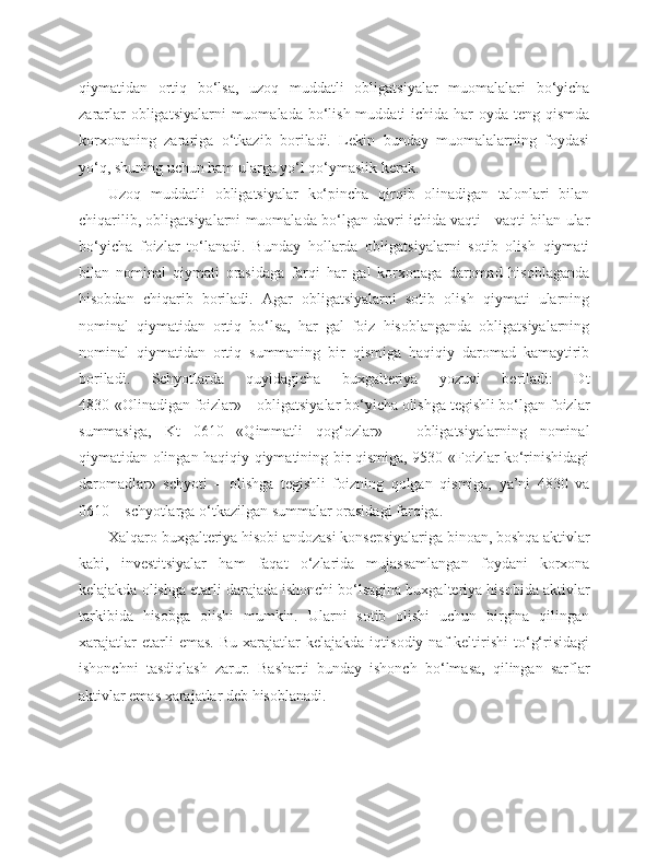 qiymatidan   ortiq   bo‘lsa,   uzoq   muddatli   obligatsiyalar   muomalalari   bo‘yicha
zararlar  obligatsiyalarni  muomalada bo‘lish muddati  ichida har  oyda teng qismda
korxonaning   zarariga   o‘tkazib   boriladi.   Lekin   bunday   muomalalarning   foydasi
yo‘q, shuning uchun ham ularga yo‘l qo‘ymaslik kerak. 
Uzoq   muddatli   obligatsiyalar   ko‘pincha   qirqib   olinadigan   talonlari   bilan
chiqarilib, obligatsiyalarni muomalada bo‘lgan davri ichida vaqti - vaqti bilan ular
bo‘yicha   foizlar   to‘lanadi.   Bunday   hollarda   obligatsiyalarni   sotib   olish   qiymati
bilan   nominal   qiymati   orasidaga   farqi   har   gal   korxonaga   daromad   hisoblaganda
hisobdan   chiqarib   boriladi.   Agar   obligatsiyalarni   sotib   olish   qiymati   ularning
nominal   qiymatidan   ortiq   bo‘lsa,   har   gal   foiz   hisoblanganda   obligatsiyalarning
nominal   qiymatidan   ortiq   summaning   bir   qismiga   haqiqiy   daromad   kamaytirib
boriladi.   Schyotlarda   quyidagicha   buxgalteriya   yozuvi   beriladi:   Dt
4830-«Olinadigan foizlar» – obligatsiyalar bo‘yicha olishga tegishli bo‘lgan foizlar
summasiga,   Kt   0610   «Qimmatli   qog‘ozlar»   –   obligatsiyalarning   nominal
qiymatidan olingan haqiqiy qiymatining bir qismiga, 9530-«Foizlar ko‘rinishidagi
daromadlar»   schyoti   –   olishga   tegishli   foizning   qolgan   qismiga,   ya’ni   4830   va
0610 – schyotlarga o‘tkazilgan summalar orasidagi farqiga.
Xalqaro buxgalteriya hisobi andozasi konsepsiyalariga binoan, boshqa aktivlar
kabi,   investitsiyalar   ham   faqat   o‘zlarida   mujassamlangan   foydani   korxona
kelajakda olishga etarli darajada ishonchi bo‘lsagina buxgalteriya hisobida aktivlar
tarkibida   hisobga   olishi   mumkin.   Ularni   sotib   olishi   uchun   birgina   qilingan
xarajatlar  etarli  emas.   Bu  xarajatlar   kelajakda  iqtisodiy  naf  keltirishi  to‘g‘risidagi
ishonchni   tasdiqlash   zarur.   Basharti   bunday   ishonch   bo‘lmasa,   qilingan   sarflar
aktivlar emas xarajatlar deb hisoblanadi. 