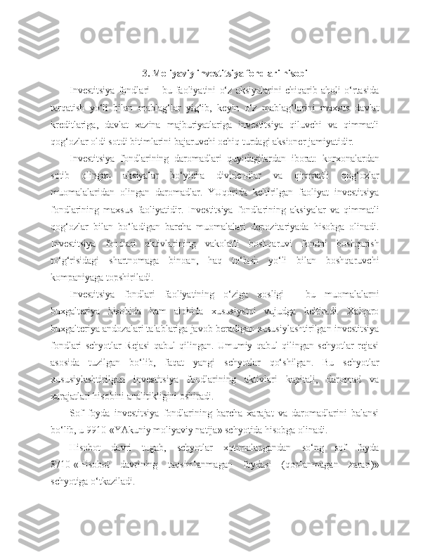 3. Moliyaviy investitsiya fondlari hisobi
Investitsiya   fondlari   –   bu   faoliyatini   o‘z   aksiyalarini   chiqarib   aholi   o‘rtasida
tarqatish   yo‘li   bilan   mablag‘lar   yig‘ib,   keyin   o‘z   mablag‘larini   maxsus   davlat
kreditlariga,   davlat   xazina   majburiyatlariga   investitsiya   qiluvchi   va   qimmatli
qog‘ozlar oldi sotdi bitimlarini bajaruvchi ochiq turdagi aksioner jamiyatidir.
Investitsiya   fondlarining   daromadlari   quyidagilardan   iborat:   korxonalardan
sotib   olingan   aksiyalar   bo‘yicha   dividendlar   va   qimmatli   qog‘ozlar
muomalalaridan   olingan   daromadlar.   YUqorida   keltirilgan   faoliyat   investitsiya
fondlarining   maxsus   faoliyatidir.   Investitsiya   fondlarining   aksiyalar   va   qimmatli
qog‘ozlar   bilan   bo‘ladigan   barcha   muomalalari   depozitariyada   hisobga   olinadi.
Investitsiya   fondlari   aktivlarining   vakolatli   boshqaruvi   fondni   boshqarish
to‘g‘risidagi   shartnomaga   binoan,   haq   to‘lash   yo‘li   bilan   boshqaruvchi
kompaniyaga topshiriladi.
Investitsiya   fondlari   faoliyatining   o‘ziga   xosligi   -   bu   muomalalarni
buxgalteriya   hisobida   ham   alohida   xususiyatni   vujudga   keltiradi.   Xalqaro
buxgalteriya andozalari talablariga javob beradigan xususiylashtirilgan investitsiya
fondlari   schyotlar   Rejasi   qabul   qilingan.   Umumiy   qabul   qilingan   schyotlar   rejasi
asosida   tuzilgan   bo‘lib,   faqat   yangi   schyotlar   qo‘shilgan.   Bu   schyotlar
xususiylashtirilgan   investitsiya   fondlarining   aktivlari   kapitali,   daromad   va
xarajatlari hisobini analitikligini oshiradi.
Sof   foyda   investitsiya   fondlarining   barcha   xarajat   va   daromadlarini   balansi
bo‘lib, u 9910-«YAkuniy moliyaviy natija» schyotida hisobga olinadi.
Hisobot   davri   tugab,   schyotlar   xotimalangandan   so‘ng   sof   foyda
8710-«Hisobot   davrining   taqsimlanmagan   foydasi   (qoplanmagan   zarari)»
schyotiga o‘tkaziladi. 