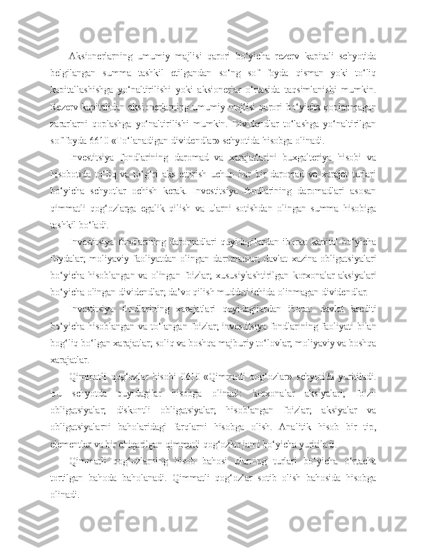 Aksionerlarning   umumiy   majlisi   qarori   bo‘yicha   rezerv   kapitali   schyotida
belgilangan   summa   tashkil   etilgandan   so‘ng   sof   foyda   qisman   yoki   to‘liq
kapitallashishga   yo‘naltirilishi   yoki   aksionerlar   o‘rtasida   taqsimlanishi   mumkin.
Rezerv   kapitalidan   aksionerlarning   umumiy   majlisi   qarori   bo‘yicha   qoplanmagan
zararlarni   qoplashga   yo‘naltirilishi   mumkin.   Dividendlar   to‘lashga   yo‘naltirilgan
sof foyda 6610 «To‘lanadigan dividendlar» schyotida hisobga olinadi.
Investitsiya   fondlarining   daromad   va   xarajatlarini   buxgalteriya   hisobi   va
hisobotida   to‘liq   va   to‘g‘ri   aks   ettirish   uchun   har   bir   daromad   va   xarajat   turlari
bo‘yicha   schyotlar   ochish   kerak.   Investitsiya   fondlarining   daromadlari   asosan
qimmatli   qog‘ozlarga   egalik   qilish   va   ularni   sotishdan   olingan   summa   hisobiga
tashkil bo‘ladi.
Investitsiya   fondlarining   daromadlari   quyidagilardan   iborat:   kapital   bo‘yicha
foydalar;   moliyaviy   faoliyatdan   olingan   daromadlar;   davlat   xazina   obligatsiyalari
bo‘yicha  hisoblangan  va  olingan foizlar;  xususiylashtirilgan   korxonalar   aksiyalari
bo‘yicha olingan dividendlar; da’vo qilish muddati ichida olinmagan dividendlar.
Investitsiya   fondlarining   xarajatlari   quyidagilardan   iborat:   davlat   krediti
bo‘yicha hisoblangan va to‘langan foizlar; investitsiya fondlarining faoliyati bilan
bog‘liq bo‘lgan xarajatlar; soliq va boshqa majburiy to‘lovlar; moliyaviy va boshqa
xarajatlar.
Qimmatli   qog‘ozlar   hisobi   0610-«Qimmatli   qog‘ozlar»   schyotida   yuritiladi.
Bu   schyotda   quyidagilar   hisobga   olinadi:   korxonalar   aksiyalari;   foizli
obligatsiyalar;   diskontli   obligatsiyalar;   hisoblangan   foizlar;   aksiyalar   va
obligatsiyalarni   baholaridagi   farqlarni   hisobga   olish.   Analitik   hisob   bir   tip,
elementlar va bir chiqarilgan qimmatli qog‘ozlar jami bo‘yicha yuritiladi.
Qimmatli   qog‘ozlarning   hisob   bahosi   ularning   turlari   bo‘yicha   o‘rtacha
tortilgan   bahoda   baholanadi.   Qimmatli   qog‘ozlar   sotib   olish   bahosida   hisobga
olinadi. 