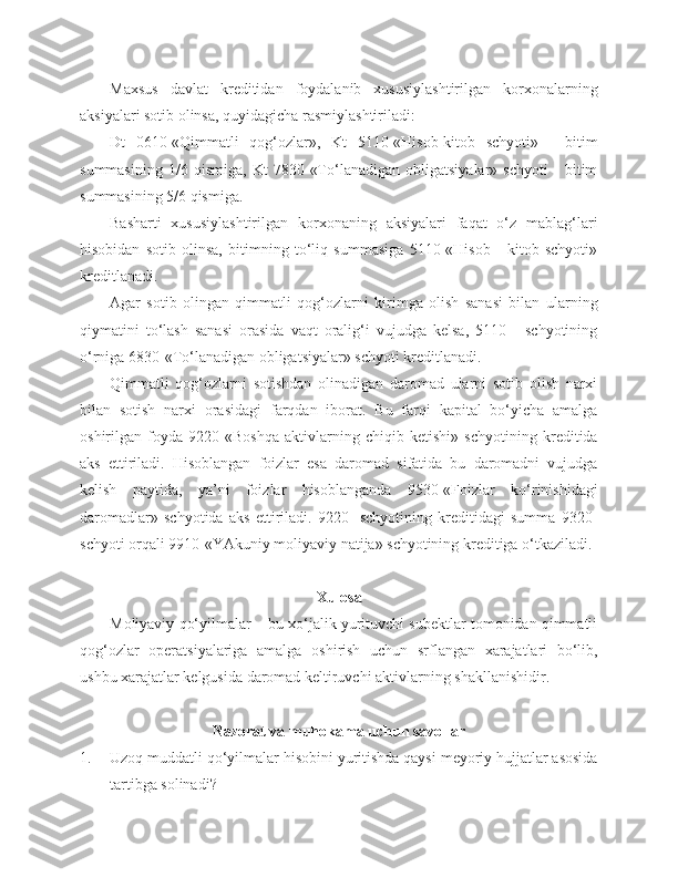 Maxsus   davlat   kreditidan   foydalanib   xususiylashtirilgan   korxonalarning
aksiyalari sotib olinsa, quyidagicha rasmiylashtiriladi: 
Dt   0610-«Qimmatli   qog‘ozlar»,   Kt   5110-«Hisob-kitob   schyoti»   -   bitim
summasining   1/6   qismiga,   Kt   7830-«To‘lanadigan   obligatsiyalar»   schyoti   -   bitim
summasining 5/6 qismiga.
Basharti   xususiylashtirilgan   korxonaning   aksiyalari   faqat   o‘z   mablag‘lari
hisobidan   sotib   olinsa,   bitimning   to‘liq   summasiga   5110-«Hisob   -   kitob   schyoti»
kreditlanadi.
Agar   sotib   olingan   qimmatli   qog‘ozlarni   kirimga   olish   sanasi   bilan   ularning
qiymatini   to‘lash   sanasi   orasida   vaqt   oralig‘i   vujudga   kelsa,   5110   -   schyotining
o‘rniga 6830-«To‘lanadigan obligatsiyalar» schyoti kreditlanadi.
Qimmatli   qog‘ozlarni   sotishdan   olinadigan   daromad   ularni   sotib   olish   narxi
bilan   sotish   narxi   orasidagi   farqdan   iborat.   Bu   farqi   kapital   bo‘yicha   amalga
oshirilgan   foyda   9220-«Boshqa   aktivlarning   chiqib   ketishi»   schyotining   kreditida
aks   ettiriladi.   Hisoblangan   foizlar   esa   daromad   sifatida   bu   daromadni   vujudga
kelish   paytida,   ya’ni   foizlar   hisoblanganda   9530-«Foizlar   ko‘rinishidagi
daromadlar»   schyotida   aks   ettiriladi.   9220-   schyotining   kreditidagi   summa   9320-
schyoti orqali 9910-«YAkuniy moliyaviy natija» schyotining kreditiga o‘tkaziladi.
Xulosa
Moliyaviy qo‘yilmalar – bu xo‘jalik yurituvchi subektlar tomonidan qimmatli
qog‘ozlar   operatsiyalariga   amalga   oshirish   uchun   srflangan   xarajatlari   bo‘lib,
ushbu xarajatlar kelgusida daromad keltiruvchi aktivlarning shakllanishidir.
N azorat va muhokama uchun savollar
1. Uzoq muddatli qo‘yilmalar hisobini yuritishda qaysi meyoriy hujjatlar asosida
tartibga solinadi? 