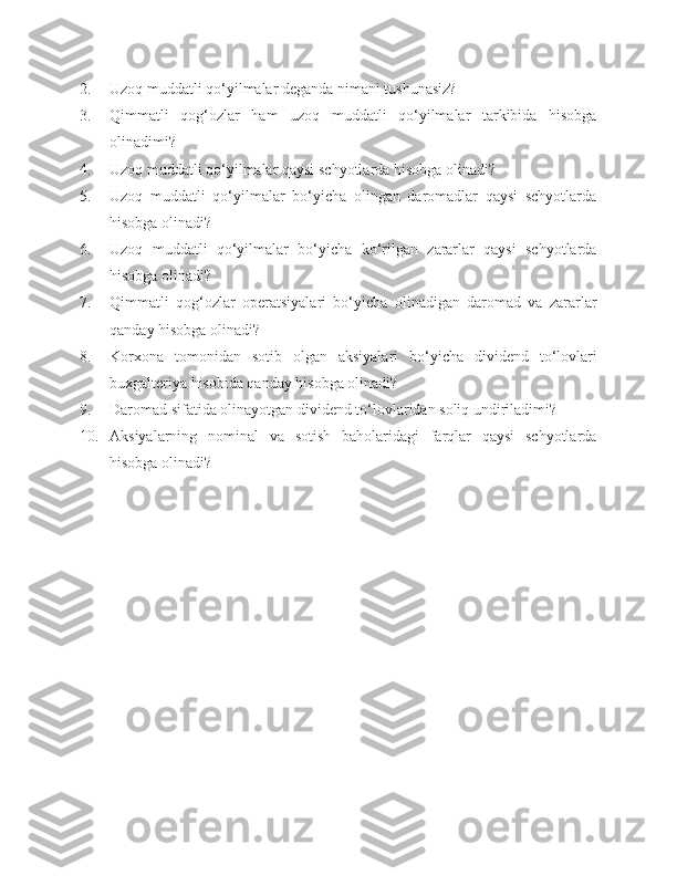 2. Uzoq muddatli qo‘yilmalar deganda nimani tushunasiz?
3. Qimmatli   qog‘ozlar   ham   uzoq   muddatli   qo‘yilmalar   tarkibida   hisobga
olinadimi?
4. Uzoq muddatli qo‘yilmalar qaysi schyotlarda hisobga olinadi?
5. Uzoq   muddatli   qo‘yilmalar   bo‘yicha   olingan   daromadlar   qaysi   schyotlarda
hisobga olinadi?
6. Uzoq   muddatli   qo‘yilmalar   bo‘yicha   ko‘rilgan   zararlar   qaysi   schyotlarda
hisobga olinadi?
7. Qimmatli   qog‘ozlar   operatsiyalari   bo‘yicha   olinadigan   daromad   va   zararlar
qanday hisobga olinadi?
8. Korxona   tomonidan   sotib   olgan   aksiyalari   bo‘yicha   dividend   to‘lovlari
buxgalteriya hisobida qanday hisobga olinadi?
9. Daromad sifatida olinayotgan dividend to‘lovlaridan soliq undiriladimi?
10. Aksiyalarning   nominal   va   sotish   baholaridagi   farqlar   qaysi   schyotlarda
hisobga olinadi? 