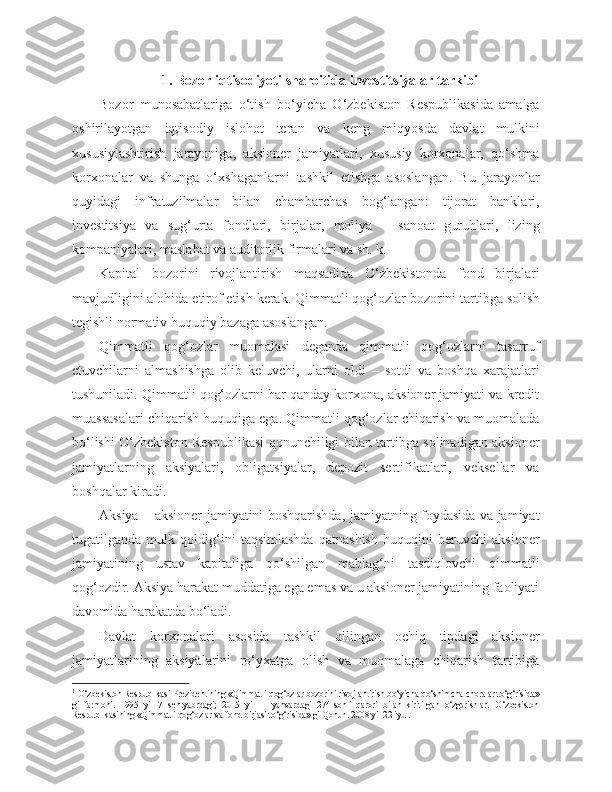 1. Bozor iqtisodiyoti sharoitida investitsiyalar tarkibi
Bozor   munosabatlariga   o‘tish   bo‘yicha   O‘zbekiston   Respublikasida   amalga
oshirilayotgan   iqtisodiy   islohot   teran   va   keng   miqyosda   davlat   mulkini
xususiylashtirish   jarayoniga,   aksioner   jamiyatlari,   xususiy   korxonalar,   qo‘shma
korxonalar   va   shunga   o‘xshaganlarni   tashkil   etishga   asoslangan.   Bu   jarayonlar
quyidagi   infratuzilmalar   bilan   chambarchas   bog‘langan:   tijorat   banklari,
investitsiya   va   sug‘urta   fondlari,   birjalar,   moliya   –   sanoat   guruhlari,   lizing
kompaniyalari, maslahat va auditorlik firmalari va sh. k. 
Kapital   bozorini   rivojlantirish   maqsadida   O‘zbekistonda   fond   birjalari
mavjudligini alohida etirof etish kerak. Qimmatli qog‘ozlar bozorini tartibga solish
tegishli normativ huquqiy bazaga asoslangan. 1
 
Qimmatli   qog‘ozlar   muomalasi   deganda   qimmatli   qog‘ozlarni   tasarruf
etuvchilarni   almashishga   olib   keluvchi,   ularni   oldi   –   sotdi   va   boshqa   xarajatlari
tushuniladi. Qimmatli qog‘ozlarni har qanday korxona, aksioner jamiyati va kredit
muassasalari chiqarish huquqiga ega. Qimmatli qog‘ozlar chiqarish va muomalada
bo‘lishi O‘zbekiston Respublikasi qonunchiligi bilan tartibga solinadigan aksioner
jamiyatlarning   aksiyalari,   obligatsiyalar,   depozit   sertifikatlari,   veksellar   va
boshqalar kiradi.
Aksiya   – aksioner jamiyatini boshqarishda, jamiyatning foydasida va jamiyat
tugatilganda   mulk   qoldig‘ini   taqsimlashda   qatnashish   huquqini   beruvchi   aksioner
jamiyatining   ustav   kapitaliga   qo‘shilgan   mablag‘ni   tasdiqlovchi   qimmatli
qog‘ozdir. Aksiya harakat muddatiga ega emas va u aksioner jamiyatining faoliyati
davomida harakatda bo‘ladi.
Davlat   korxonalari   asosida   tashkil   qilingan   ochiq   tipdagi   aksioner
jamiyatlarining   aksiyalarini   ro‘yxatga   olish   va   muomalaga   chiqarish   tartibiga
1
 O‘zbekiston Respublikasi Prezidentining «Qimmatli qog‘ozlar bozorini rivojlantirish bo‘yicha qo‘shimcha choralar to‘g‘risida»
gi   farmoni.   1995   yil   7   sentyabrdagi;   2015   yil   11-yanvardagi   274-sonli   qarori   bilan   kiritilgan   o‘zgarishlar.   O‘zbekiston
Respublikasining «Qimmatli qog‘ozlar va fond birjasi to‘g‘risida» gi Qonun. 2008 yil 22 iyul.  