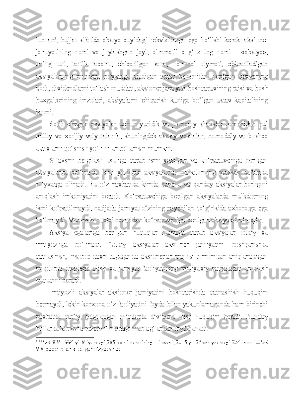 binoan 2
,   hujjat   sifatida   aksiya   quyidagi   rekvizitlarga   ega   bo‘lishi   kerak:   aksioner
jamiyatining   nomi   va   joylashgan   joyi,   qimmatli   qog‘ozning   nomi   –   «aksiya»,
uning   turi,   tartib   raqami,   chiqarilgan   sana,   nominal   qiymati,   chiqariladigan
aksiyalarning   miqdori,   ro‘yxatga   oladigan   organ   tomonidan   berilgan   aksiyaning
kodi, dividendlarni to‘lash muddati, aksioner jamiyati boshqaruvining raisi va bosh
buxgalterining   imzolari,   aksiyalarni   chiqarish   kuniga   bo‘lgan   ustav   kapitalining
hajmi.
Sotib   olingan   aksiyalar   uchun   yuridik   va   jismoniy   shaxslar   tomonidan   pul
milliy   va   xorijiy   valyutalarda,   shuningdek   asosiy   vositalar,   nomoddiy   va   boshqa
aktivlarni qo‘shish yo‘li bilan to‘lanishi mumkin.
SHaxsini   belgilash   usuliga   qarab   ismi   yozilgan   va   ko‘rsatuvchiga   berilgan
aksiyalarga   bo‘linadi.   Ismi   yozilgan   aksiyalarda   mulkdorning   maxsus   daftarida
ro‘yxatga   olinadi.   Bu   o‘z   navbatida   kimda   qancha   va   qanday   aksiyalar   borligini
aniqlash   imkoniyatini   beradi.   Ko‘rsatuvchiga   berilgan   aksiyalarda   mulkdorning
ismi ko‘rsatilmaydi, natijada jamiyat o‘zining paychilari to‘g‘risida axborotga ega
bo‘lmaydi. Muomala nuqtai nazaridan ko‘rsatuvchiga berilgan aksiya afzalroqdir.
Aksiya   egalariga   berilgan   huquqlar   hajmiga   qarab   aksiyalar   oddiy   va
imtiyozliga   bo‘linadi.   Oddiy   aksiyalar   aksioner   jamiyatini   boshqarishda
qatnashish,   hisobot   davri   tugaganda   aksionerlar   majlisi   tomonidan   aniqlanadigan
miqdorda   dividend   olish   va   jamiyat   faoliyatining   moliyaviy   natijalarini   aniqlash
huquqini beradi. 
Imtiyozli   aksiyalar   aksioner   jamiyatini   boshqarishda   qatnashish   huquqini
bermaydi, lekin korxona o‘z faoliyatini foyda bilan yakunlamaganda ham birinchi
navbatda   qat’iy   belgilangan   miqdorda   dividend   olish   huquqini   beradi.   Bunday
hollarda korxona rezerv fondidagi mablag‘lardan foydalanadi.
2
 O‘zR VM 1994 yil 8   iyundagi 285–sonli qarorining 1 ilovasi; 2015 yil 23   sentyabrdagi 274– sonli O‘zR
VM qarori bilan kiritilgan o‘zgarishlar. 